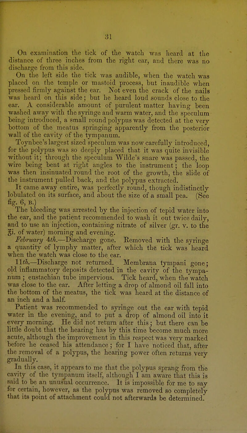 On examination the tick of the watch was heard at the distance of three inches from the right ear, and there was no discharge from this side. On the left side the tick was audible, when the watch was placed on the temple or mastoid process, but inaudible when pressed firmly against the ear. Not even the crack of the nails was heard on this side; but he heard loud sounds close to the ear. A considerable amount of purulent matter having been washed away with the syringe and warm water, and the speculum being introduced, a small round polypus was detected at the very bottom of the meatus springing apparently from the posterior wall of the cavity of the tympanum. Toynbee's largest sized speculum was now carefully introduced, for the polypus was so deeply placed that it was quite invisible without it; through the speculum Wilde's snare was passed, the wire being bent at right angles to the instrument; the loop was then insinuated round the root of the growth, the slide of the instrument pulled back, and the polypus extracted. It came away entire, was perfectly round, though indistinctly lobulated on its surface, and about the size of a small pea. (See fig. 6, B.) The bleeding was arrested by the injection of tepid water into the ear, and the patient recommended to wash it out twice daily, and to use an injection, containing nitrate of silver (gr. v. to the §i. of water) morning and evening. February Ath.—Discharge gone. Eemoved with the syringe a quantity of lymphy matter, after which the tick was heard when the watch was close to the ear. 11th.—Discharge not returned. Membrana tympani gone; old inflammatory deposits detected in the cavity of the tympa- num ; eustachian tube impervious. Tick heard, when the watch was close to the ear. After letting a drop of almond oil fall into the bottom of the meatus, the tick was heard at the distance of an inch and a half. Patient was recommended to syringe out the ear with tepid water in the evening, and to put a drop of almond oil into it every morning. He did not return after this; but there can be little doubt that the hearing has by this time become much more acute, although the improvement in this respect was very marked before he ceased his attendance ; for I have noticed that, after the removal of a polypus, the hearing power often returns very gradually. In this case, it appears to me that the polypus sprang from the cavity of the tympanum itself, although I am aware that this is said to be an unusual occurrence. It is impossible for me to say for certain, however, as the polypus was removed so completely that its point of attachment could not afterwards be determined.