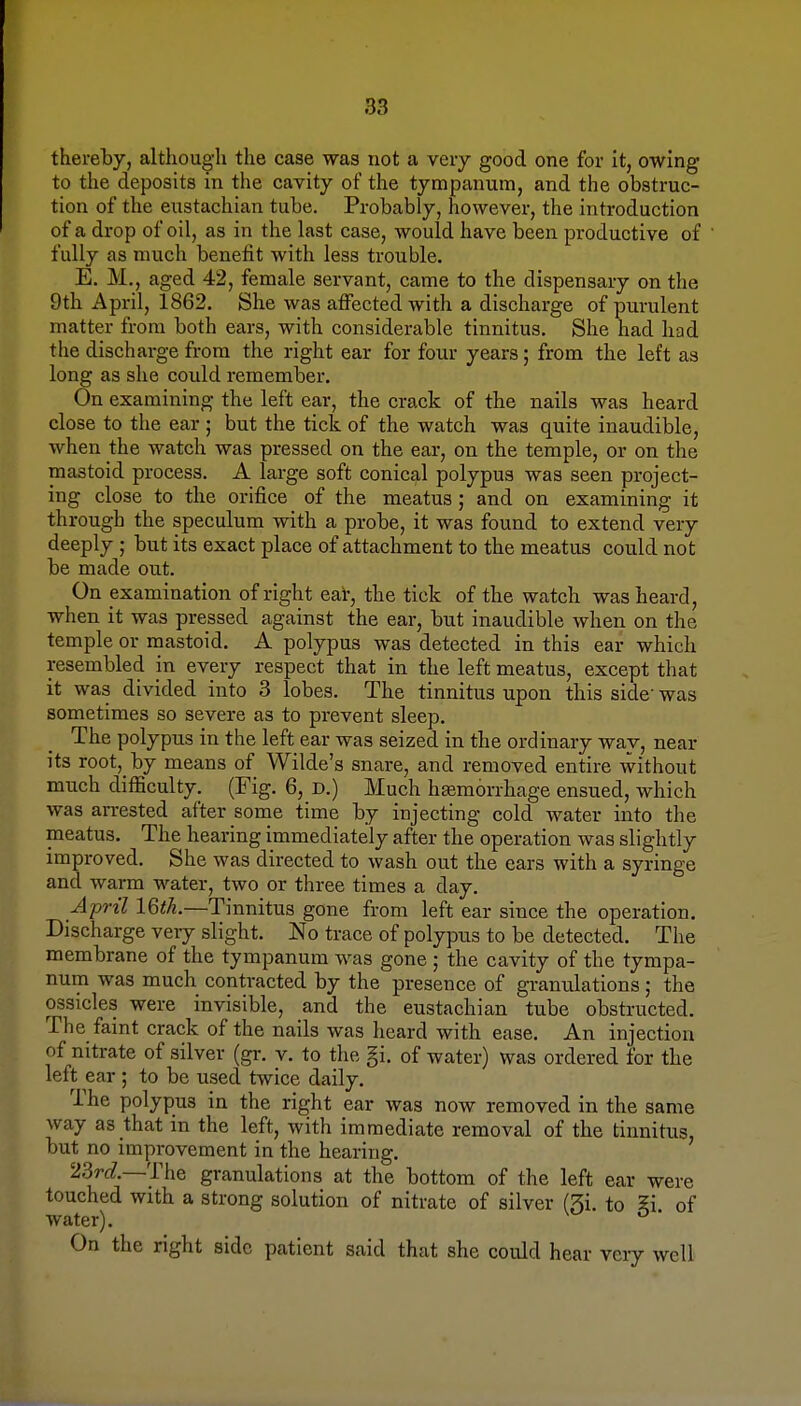 83 thereby, although the case was not a very good one for it, owing to the deposits in the cavity of the tympanum, and the obstruc- tion of the eustachian tube. Probably, however, the introduction of a drop of oil, as in the last case, would have been productive of fully as much benefit with less trouble. E. M., aged 42, female servant, came to the dispensary on the 9th April, 1862. She was affected with a discharge of purulent matter from both ears, with considerable tinnitus. She had had the discharge from the right ear for four years; from the left as long as she could remember. On examining the left ear, the crack of the nails was heard close to the ear ; but the tick of the watch was quite inaudible, when the watch was pressed on the ear, on the temple, or on the mastoid process. A large soft conical polypus was seen project- ing close to the orifice of the meatus; and on examining it through the speculum with a probe, it was found to extend very deeply ; but its exact place of attachment to the meatus could not be made out. On examination of right ear, the tick of the watch was heard, when it was pressed against the ear, but inaudible when on the temple or mastoid. A polypus was detected in this ear which resembled in every respect that in the left meatus, except that it was divided into 3 lobes. The tinnitus upon this side was sometimes so severe as to prevent sleep. The polyptis in the left ear was seized in the ordinary way, near its root, by means of Wilde's snare, and removed entire without much difficulty. (Fig. 6, D.) Much haemorrhage ensued, which was arrested after some time by injecting cold water into the meatus. The hearing immediately after the operation was slightly improved. She was directed to wash out the ears with a syringe and warm water, two or three times a day. April l&th.—Tinnitus gone from left ear since the operation. Discharge veiy slight. No trace of polypus to be detected. The membrane of the tympanum was gone ; the cavity of the tympa- num was much contracted by the presence of gramilations ; the ossicles were invisible, and the eustachian tube obstructed. The faint crack of the nails was heard with ease. An injection of nitrate of silver (gr. v. to the gi. of water) was ordered for the left ear ; to be used twice daily. The polypus in the right ear was now removed in the same way as that in the left, with immediate removal of the tinnitus, but no improvement in the hearing. 23rc*.—The granulations at the bottom of the left ear were touched with a strong solution of nitrate of silver (3i. to Si of water). On the right side patient said that she could hear very well