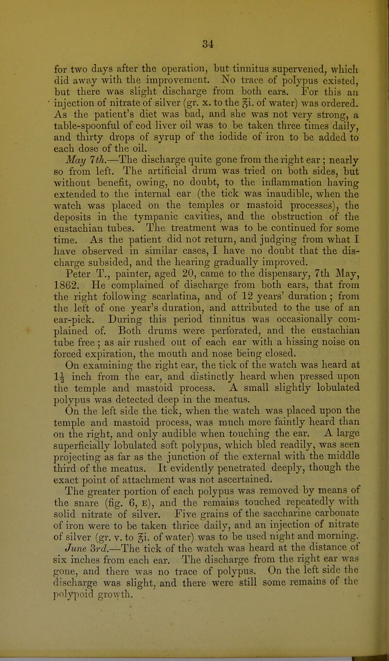 for two days after the operation, but tinnitus supervened, which did away with the improvement. No trace of polypus existed, hut there was slight discharge from both ears. For this an injection of nitrate of silver (gr. x. to the §i. of water) was ordered. As the patient's diet was bad, and she was not very strong, a table-spoonful of cod liver oil was to be taken three times daily, and thirty drops of syrup of the iodide of iron to be added to each dose of the oil. May 7 th.—The discharge quite gone from the right ear; nearly bo from left. The artificial drum was tried on both sides, but without benefit, owing, no doubt, to the inflammation having extended to the internal ear (the tick was inaudible, when the watch was placed on the temples or mastoid processes), the deposits in the tympanic cavities, and the obstruction of the eustachian tubes. The treatment was to be continued for some time. As the patient did not return, and judging from what I have observed in similar cases, I have no doubt that the dis- charge subsided, and the hearing gradually improved. Peter T., painter, aged 20, came to the dispensary, 7th May, 1862. He complained of discharge from both ears, that from the right following scarlatina, and of 12 years' duration; from the left of one year's duration, and attributed to the use of an ear-pick. During this period tinnitus was occasionally com- plained of. Both drums were perforated, and the eustachian tube free ; as air rushed out of each ear with a hissing noise on forced expiration, the mouth and nose being closed. On examining the right ear, the tick of the watch was heard at 1^ inch from the ear, and distinctly heard when pressed upon the temple and mastoid process. A small slightly lobulated polypus was detected deep in the meatus. On the left side the tick, when the watch was placed upon the temple and mastoid process, was much more faintly heard than on the right, and only audible when touching the ear. A large superficially lobulated soft polypus, which bled readily, was seen projecting as far as the junction of the external with the middle third of the meatus. It evidently penetrated deeply, though the exact point of attachment was not ascertained. The greater portion of each polypus was removed by means of the snare (fig. 6, e), and the remains touched repeatedly with solid nitrate of silver. Five grains of the saccharine carbonate of iron were to be taken thrice daily, and an injection of nitrate of silver (gr. v. to gi. of water) was to be used night and morning. June 3rd.—The tick of the watch was heard at the distance of six inches from each ear. The discharge from the right ear was gone, and there was no trace of polypus. On the left side (he discharge was slight, and there were still some remains of the polypoid growth.