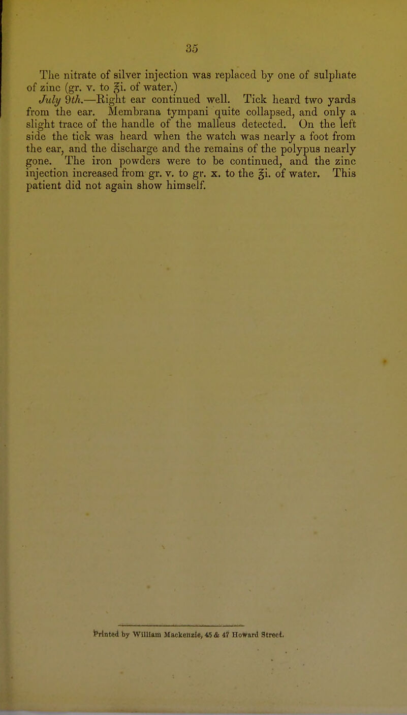 The nitrate of silver injection was replaced by one of sulphate of zinc (gr. v. to gi. of water.) July 9th.—Right ear continued well. Tick heard two yards from the ear. Membrana tympani quite collapsed, and only a slight trace of the handle of the malleus detected. On the left side the tick was heard when the watch was nearly a foot from the ear, and the discharge and the remains of the polypus nearly gone. The iron powders were to be continued, and the zinc injection increased from gr. v. to gr. x. to the §i. of water. This patient did not again show himself. Printed by William Mackenzie, 46 & 47 Howard Street.