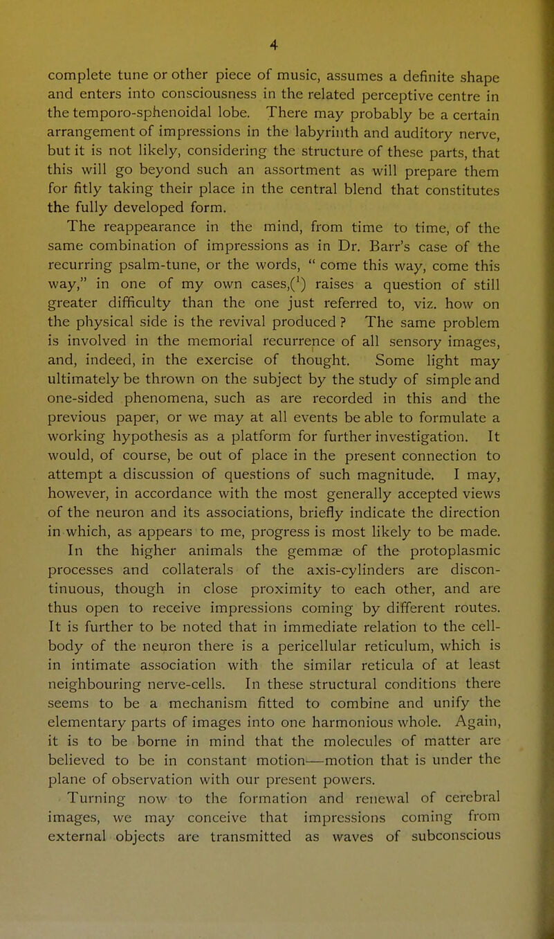 complete tune or other piece of music, assumes a definite shape and enters into consciousness in the related perceptive centre in the temporo-sphenoidal lobe. There may probably be a certain arrangement of impressions in the labyrinth and auditory nerve, but it is not likely, considering the structure of these parts, that this will go beyond such an assortment as will prepare them for fitly taking their place in the central blend that constitutes the fully developed form. The reappearance in the mind, from time to time, of the same combination of impressions as in Dr. Barr's case of the recurring psalm-tune, or the words,  come this way, come this way, in one of my own cases,(') raises a question of still greater difficulty than the one just referred to, viz. how on the physical side is the revival produced ? The same problem is involved in the memorial recurrence of all sensory images, and, indeed, in the exercise of thought. Some light may ultimately be thrown on the subject by the study of simple and one-sided phenomena, such as are recorded in this and the previous paper, or we may at all events be able to formulate a working hypothesis as a platform for further investigation. It would, of course, be out of place in the present connection to attempt a discussion of questions of such magnitude. I may, however, in accordance with the most generally accepted views of the neuron and its associations, briefly indicate the direction in which, as appears to me, progress is most likely to be made. In the higher animals the gemmae of the protoplasmic processes and collaterals of the axis-cylinders are discon- tinuous, though in close proximity to each other, and are thus open to receive impressions coming by different routes. It is further to be noted that in immediate relation to the cell- body of the neuron there is a pericellular reticulum, which is in intimate association with the similar reticula of at least neighbouring nerve-cells. In these structural conditions there seems to be a mechanism fitted to combine and unify the elementary parts of images into one harmonious whole. Again, it is to be borne in mind that the molecules of matter are believed to be in constant motion—motion that is under the plane of observation with our present powers. Turning now to the formation and renewal of cerebral images, we may conceive that impressions coming from external objects are transmitted as waves of subconscious