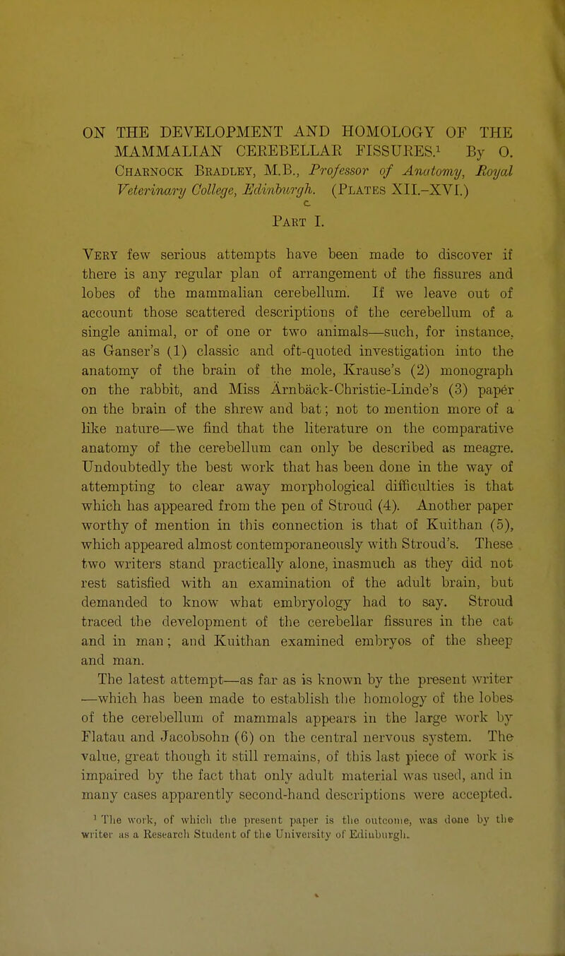 ON THE DEVELOPMENT AND HOMOLOGY OF THE MAMMALIAN CEREBELLAR FISSURES.1 By O. Charnock Bradley, M.B., Professor of Anatomy, Royal Veterinary College, Edinburgh. (Plates XII.-XV1.) c Part I. Very few serious attempts have been made to discover if there is any regular plan of arrangement of the fissures and lobes of the mammalian cerebellum. If we leave out of account those scattered descriptions of the cerebellum of a single animal, or of one or two animals—such, for instance, as Ganser's (1) classic and oft-quoted investigation into the anatomy of the brain of the mole, Krause's (2) monograph on the rabbit, and Miss Arnback-Christie-Linde's (3) paper on the brain of the shrew and bat; not to mention more of a like nature—we find that the literature on the comparative anatomy of the cerebellum can only be described as meagre. Undoubtedly the best work that has been done in the way of attempting to clear away morphological difficulties is that which has appeared from the pen of Stroud (4). Another paper worthy of mention in this connection is that of Kuithan (5), which appeared almost contemporaneously with Stroud's. These two writers stand practically alone, inasmuch as they did not rest satisfied with an examination of the adult brain, but demanded to know what embryology had to say. Stroud traced the development of the cerebellar fissures in the cat and in man; and Kuithan examined embryos of the sheep and man. The latest attempt—as far as is known by the present writer —which has been made to establish the homology of the lobes of the cerebellum of mammals appears in the large work by Flatau and Jacobsohn (6) on the central nervous system. The value, great though it still remains, of this last piece of work is impaired by the fact that only adult material was used, and in many cases apparently second-hand descriptions were accepted. ' Tlie work, of which the present paper is the outcome, was done by the writer as a Research Student of the University of Edinburgh.