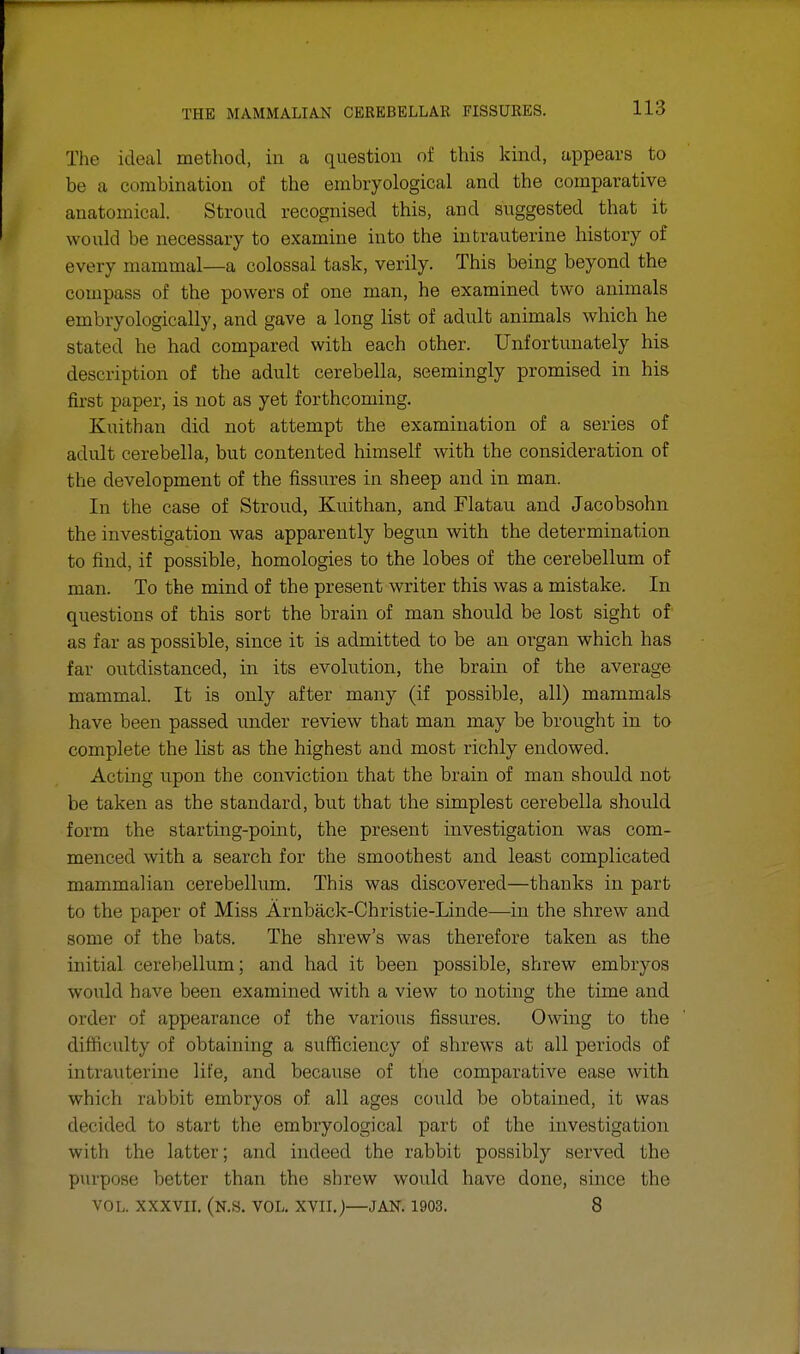 The ideal method, in a question of this kind, appears to be a combination of the embryological and the comparative anatomical. Stroud recognised this, and suggested that it would be necessary to examine into the intrauterine history of every mammal—a colossal task, verily. This being beyond the compass of the powers of one man, he examined two animals embryologically, and gave a long list of adult animals which he stated he had compared with each other. Unfortunately his description of the adult cerebella, seemingly promised in his first paper, is not as yet forthcoming. Kuithan did not attempt the examination of a series of adult cerebella, but contented himself with the consideration of the development of the fissures in sheep and in man. In the case of Stroud, Kuithan, and Flatau and Jacobsohn the investigation was apparently begun with the determination to find, if possible, homologies to the lobes of the cerebellum of man. To the mind of the present writer this was a mistake. In questions of this sort the brain of man should be lost sight of as far as possible, since it is admitted to be an organ which has far outdistanced, in its evolution, the brain of the average mammal. It is only after many (if possible, all) mammals have been passed under review that man may be brought in to complete the list as the highest and most richly endowed. Acting upon the conviction that the brain of man shoidd not be taken as the standard, but that the simplest cerebella should form the starting-pomt, the present investigation was com- menced with a search for the smoothest and least complicated mammalian cerebellum. This was discovered—thanks in part to the paper of Miss Arnback-Christie-Linde—in the shrew and some of the bats. The shrew's was therefore taken as the initial cerebellum; and had it been possible, shrew embryos would have been examined with a view to noting the time and order of appearance of the various fissures. Owing to the difficulty of obtaining a sufficiency of shrews at all periods of intrauterine life, and because of the comparative ease with which rabbit embryos of all ages could be obtained, it was decided to start the embryological part of the investigation with the latter; and indeed the rabbit possibly served the purpose better than the shrew would lmve done, since the VOL. XXXVII. (N.S. VOL. XVII.)—JAN. 1903. 8