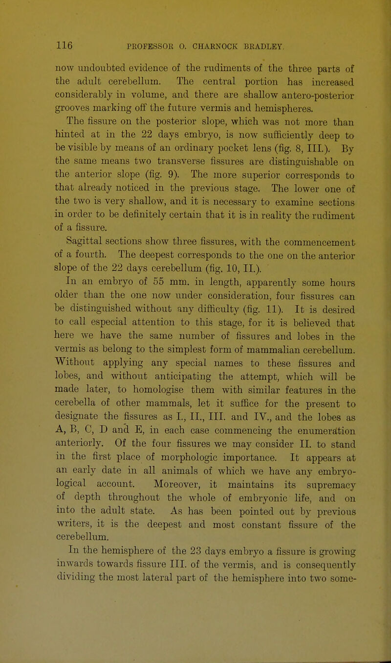 now undoubted evidence of the rudiments of the three parts of the adult cerebellum. The central portion has increased considerably in volume, and there are shallow antero-posterior grooves marking off the future vermis and hemispheres. The fissure on the posterior slope, which was not more than hinted at in the 22 days embryo, is now sufficiently deep to be visible by means of an ordinary pocket lens (fig. 8, III.). By the same means two transverse fissures are distinguishable on the anterior slope (fig. 9). The more superior corresponds to that already noticed in the previous stage. The lower one of the two is very shallow, and it is necessary to examine sections in order to be definitely certain that it is in reality the rudiment of a fissure. Sagittal sections show three fissures, with the commencement of a fourth. The deepest corresponds to the one on the anterior slope of the 22 days cerebellum (fig. 10, II.). In an embryo of 55 mm. in length, apparently some hours older than the one now under consideration, four fissures can be distinguished without any difficulty (fig. 11). It is desired to call especial attention to this stage, for it is believed that here we have the same number of fissures and lobes in the vermis as belong to the simplest form of mammalian cerebellum. Without applying any special names to these fissures and lobes, and without anticipating the attempt, which will be made later, to homologise them with similar features in the cerebella of other mammals, let it suffice for the present to designate the fissures as L, II., III. and IV., and the lobes as A, B, C, D and E, in each case commencing the enumeration anteriorly. Of the four fissures we may consider II. to stand in the first place of morphologic importance. It appears at an early date in all animals of which we have any embryo- logical account. Moreover, it maintains its supremacy of depth throughout the whole of embryonic life, and on into the adult state. As has been pointed out by previous writers, it is the deepest and most constant fissure of the cerebellum. In the hemisphere of the 23 days embryo a fissure is growing inwards towards fissure III. of the vermis, and is consequently dividing the most lateral part of the hemisphere into two some-