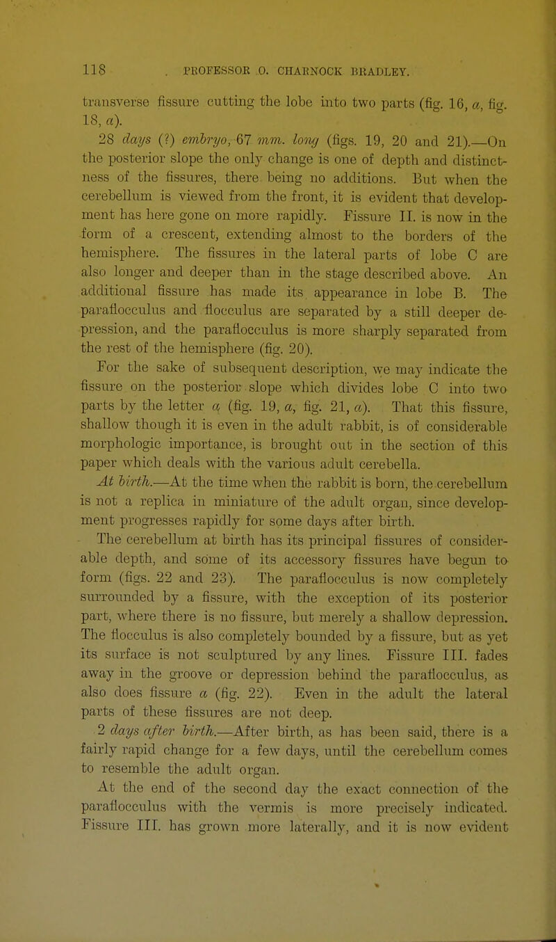 transverse fissure cutting the lobe into two parts (fig. 16, a, fic. 18, a). 28 days (?) embryo, 67 mm. long (figs. 19, 20 and 21).—On the posterior slope the only change is one of depth and distinct- ness of the fissures, there, being no additions. But when the cerebellum is viewed from the front, it is evident that develop- ment has here gone on more rapidly. Fissure II. is now in the form of a crescent, extending almost to the borders of the hemisphere. The fissures in the lateral parts of lobe C are also longer and deeper than in the stage described above. An additional fissure has made its appearance in lobe B. The paraflocculus and flocculus are separated by a still deeper de- pression, and the paraflocculus is more sharply separated from the rest of the hemisphere (fig. 20). For the sake of subsequent description, we may indicate the fissure on the posterior slope which divides lobe C into two parts by the letter a (tig. 19, a, fig. 21, a). That this fissure, shallow though it is even in the adult rabbit, is of considerable morphologic importance, is brought out in the section of this paper which deals with the various adult cerebella. At birth.—At the time when the rabbit is born, the cerebellum is not a replica in miniature of the adult organ, since develop- ment progresses rapidly for some days after birth. The cerebellum at birth has its principal fissures of consider- able depth, and some of its accessory fissures have begun to form (figs. 22 and 23). The paraflocculus is now completely surrounded by a fissure, with the exception of its posterior part, where there is no fissure, but merely a shallow depression. The flocculus is also completely bounded by a fissure, but as yet its surface is not sculptured by any lines. Fissure III. fades away in the groove or depression behind the paraflocculus, as also does fissure a (fig. 22). Even in the adult the lateral parts of these fissures are not deep. 2 days after birth.—After birth, as has been said, there is a fairly rapid change for a few days, until the cerebellum comes to resemble the adult organ. At the end of the second day the exact connection of the paraflocculus with the vermis is more precisely indicated. Fissure III. has grown more laterally, and it is now evident