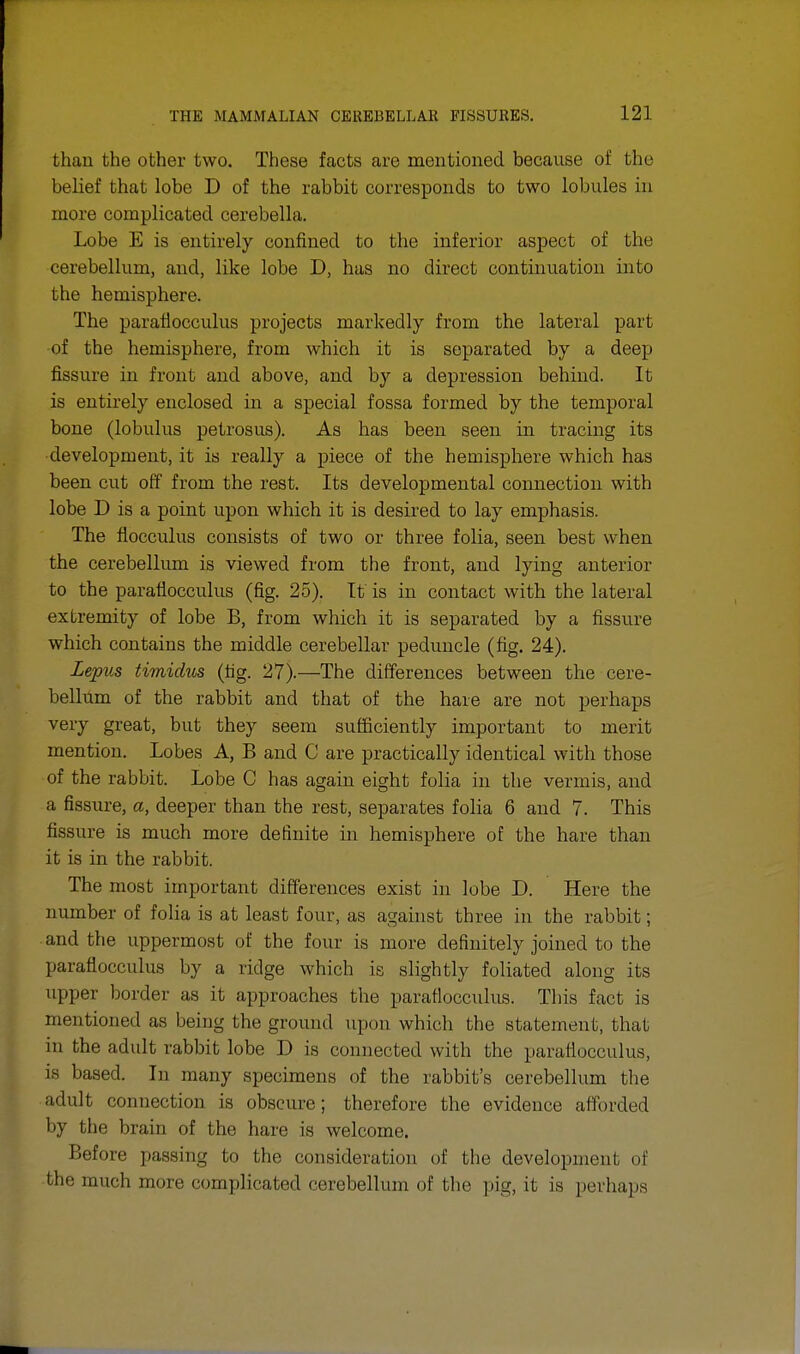 than the other two. These facts are mentioned because of the belief that lobe D of the rabbit corresponds to two lobules in more complicated cerebella. Lobe E is entirely confined to the inferior aspect of the cerebellum, and, like lobe D, has no direct continuation into the hemisphere. The paraflocculus projects markedly from the lateral part of the hemisphere, from which it is separated by a deep fissure in front and above, and by a depression behind. It is entirely enclosed in a special fossa formed by the temporal bone (lobulus petrosus). As has been seen in tracing its development, it is really a piece of the hemisphere which has been cut off from the rest. Its developmental connection with lobe D is a point upon which it is desired to lay emphasis. The flocculus consists of two or three folia, seen best when the cerebellum is viewed from the front, and lying anterior to the paraflocculus (fig. 25). It is in contact with the lateral extremity of lobe B, from which it is separated by a fissure which contains the middle cerebellar peduncle (fig. 24). Lepus timidus (fig. 27).—The differences between the cere- bellum of the rabbit and that of the hare are not perhaps very great, but they seem sufficiently important to merit mention. Lobes A, B and C are practically identical with those of the rabbit. Lobe C has again eight folia in the vermis, and a fissure, a, deeper than the rest, separates folia 6 and 7. This fissure is much more definite in hemisphere of the hare than it is in the rabbit. The most important differences exist in lobe D. Here the number of folia is at least four, as against three in the rabbit; and the uppermost of the four is more definitely joined to the paraflocculus by a ridge which is slightly foliated along its upper border as it approaches the paraflocculus. This fact is mentioned as being the ground upon which the statement, that in the adult rabbit lobe D is connected with the paraflocculus, is based. In many specimens of the rabbit's cerebellum the adult connection is obscure; therefore the evidence afforded by the brain of the hare is welcome. Before passing to the consideration of the development of the much more com]ilicated cerebellum of the pig, it is perhaps