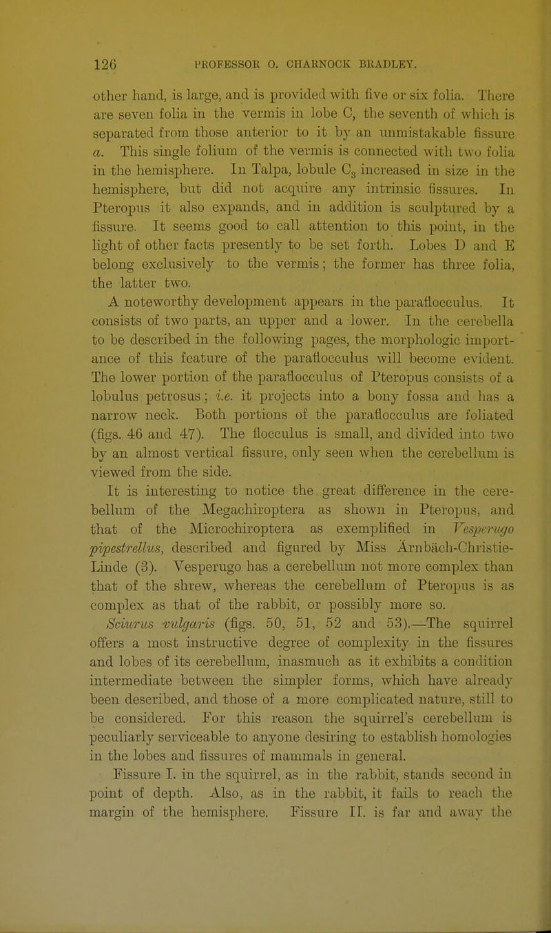 other hand, is large, and is provided with five or six folia. There are seven folia in the vermis in lobe C, the seventh of which is separated from those anterior to it by an unmistakable fissure a. This single folium of the vermis is connected with two folia in the hemisphere. In Talpa, lobule C3 increased in size in the hemisphere, but did not acquire any intrinsic fissures. In Pteropus it also expands, and in addition is sculptured by a fissure. It seems good to call attention to this point, in the light of other facts presently to be set forth. Lobes D and E belong exclusively to the vermis; the former has three folia, the latter two. A noteworthy development appears in the parafioceulus. It consists of two parts, an upper and a lower. In the cerebella to be described in the following pages, the morphologic import- ance of tins feature of the parafioceulus will become evident. The lower portion of the parafioceulus of Pteropus consists of a lobulus petrosus; i.e. it projects into a bony fossa and has a narrow neck. Both portions of the parafioceulus are foliated (figs. 46 and 47). The flocculus is small, and divided into two by an almost vertical fissure, only seen when the cerebellum is viewed from the side. It is interesting to notice the great difference in the cere- bellum of the Megachiroptera as shown in Pteropus. and that of the Microchiroptera as exemplified in Vespentgo pipestrellus, described and figured by Miss Arn bach-Chris tie- Linde (3). Vesperugo has a cerebellum not more complex than that of the shrew, whereas the cerebellum of Pteropus is as complex as that of the rabbit, or possibly more so. Sciurus ^vulgaris (figs. 50, 51, 52 and 53).—The squirrel offers a most instructive degree of complexity in the fissures and lobes of its cerebellum, inasmuch as it exhibits a condition intermediate between the simpler forms, which have already been described, and those of a more complicated nature, still to be considered. For this reason the squirrel's cerebellum is peculiarly serviceable to anyone desiring to establish homologies in the lobes and fissures of mammals in general. Fissure I. in the squirrel, as in the rabbit, stands second in point of depth. Also, as in the rabbit, it fails to reach the margin of the hemisphere. Fissure II. is far and away the