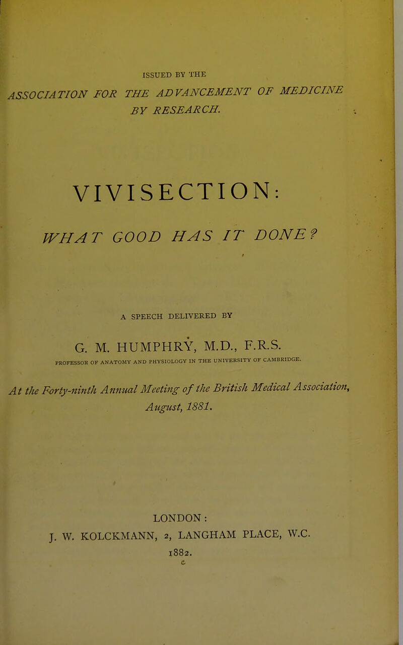 ISSUED BY THE ASSOCIATION FOR THE ADVANCEMENT OF MEDICINE BY RESEARCH. VIVISECTION: WHAT GOOD HAS IT DONE? A SPEECH DELIVERED BY G. M. HUMPHRY, M.D., F.R.S. PROFESSOR OF ANATOMY AND PHYSIOLOGY IN THE UNIVERSITY OF CAMBRIDGE. At the Forty-ninth Annual Meeting of the British Medical Association, August, 1881. LONDON: J. W. KOLCKMANN, 2, LANGHAM PLACE, W.C 1882.