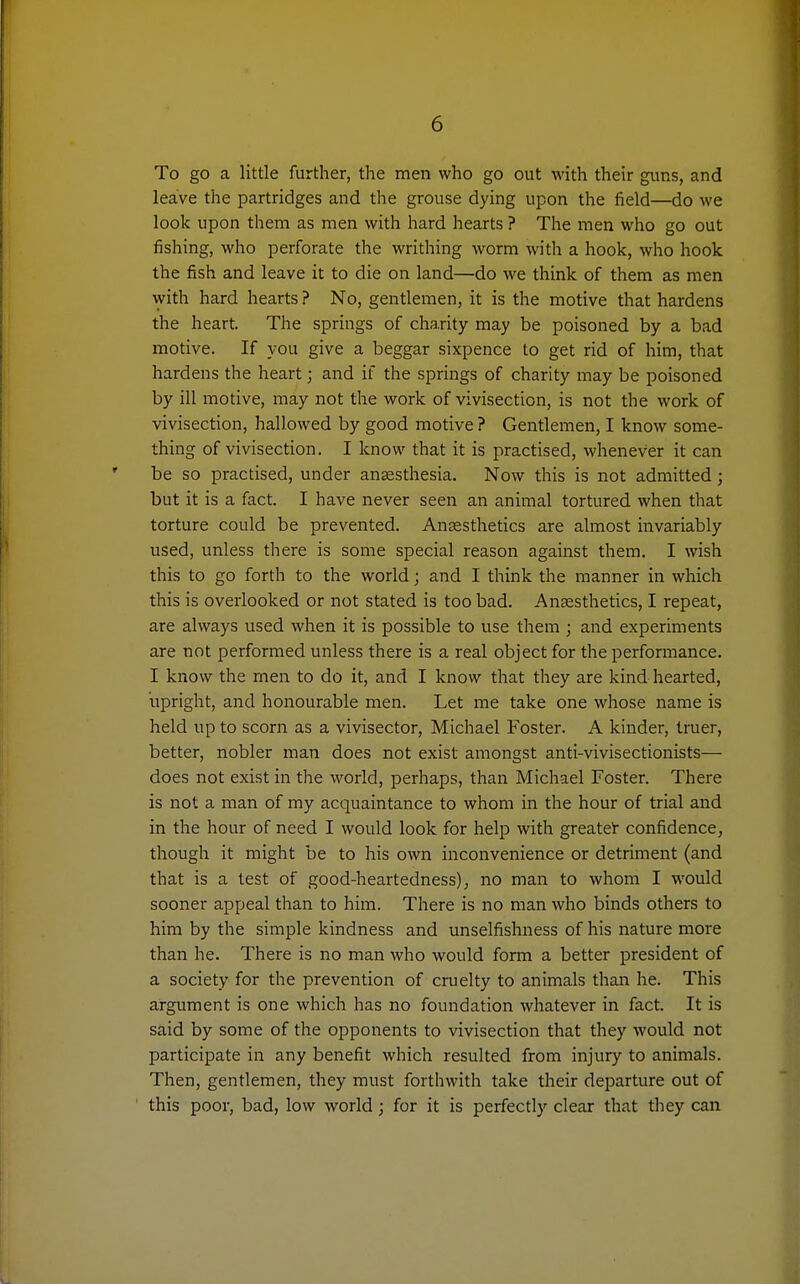 To go a little further, the men who go out with their guns, and leave the partridges and the grouse dying upon the field—do we look upon them as men with hard hearts ? The men who go out fishing, who perforate the writhing worm with a hook, who hook the fish and leave it to die on land—do we think of them as men with hard hearts ? No, gentlemen, it is the motive that hardens the heart. The springs of charity may be poisoned by a bad motive. If you give a beggar sixpence to get rid of him, that hardens the heart; and if the springs of charity may be poisoned by ill motive, may not the work of vivisection, is not the work of vivisection, hallowed by good motive ? Gentlemen, I know some- thing of vivisection. I know that it is practised, whenever it can be so practised, under anaesthesia. Now this is not admitted; but it is a fact. I have never seen an animal tortured when that torture could be prevented. Anaesthetics are almost invariably used, unless there is some special reason against them. I wish this to go forth to the world; and I think the manner in which this is overlooked or not stated is too bad. Anaesthetics, I repeat, are always used when it is possible to use them ; and experiments are not performed unless there is a real object for the performance. I know the men to do it, and I know that they are kind hearted, upright, and honourable men. Let me take one whose name is held up to scorn as a vivisector, Michael Foster. A kinder, truer, better, nobler man does not exist amongst anti-vivisectionists— does not exist in the world, perhaps, than Michael Foster. There is not a man of my acquaintance to whom in the hour of trial and in the hour of need I would look for help with greater confidence, though it might be to his own inconvenience or detriment (and that is a test of good-heartedness), no man to whom I would sooner appeal than to him. There is no man who binds others to him by the simple kindness and unselfishness of his nature more than he. There is no man who would form a better president of a society for the prevention of cruelty to animals than he. This argument is one which has no foundation whatever in fact. It is said by some of the opponents to vivisection that they would not participate in any benefit which resulted from injury to animals. Then, gentlemen, they must forthwith take their departure out of this poor, bad, low world; for it is perfectly clear that they can