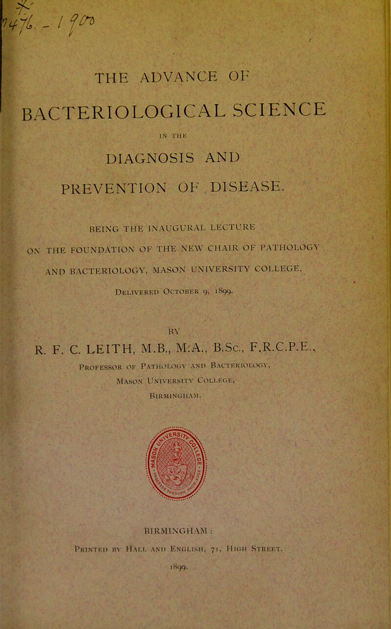 vf*' fyfi. - I fin THE ADVANCE OF BACTERIOLOGICAL SCIENCE IN THK DIAGNOSIS AND PREVENTION OF DISEASE. BEING THE INAUGURAL LECTURE ON THE FOUNDATION OF THE NEW CHAIR OF PATHOLOGY \NH BACTERIOLOGY, MASON UNIVERSITY COLLEGE, Delivered October 9, 1S99. BY R. F. C. LEITH, M.B., M:A., B.Sc, F.R.C.P.E., Professor of Pathology and BactertoLooy, Mason UNIVERSITY College, Birmingham. BIRMINGHAM : PRINTF.I) BY MALI. AND ENCLISH, 71, I I Kill StUF.FT. 1899.