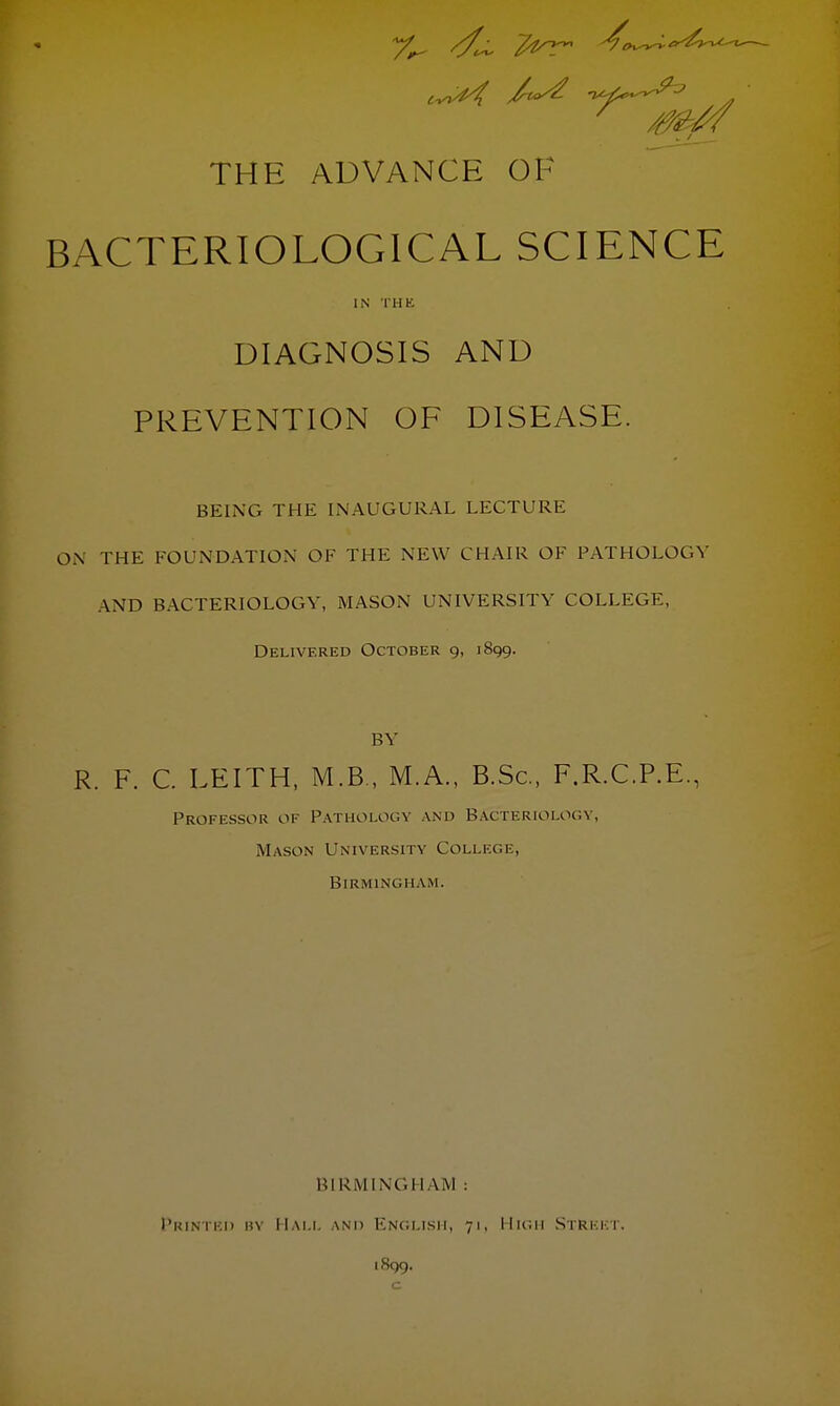 7^ //^ 4T THE ADVANCE OF BACTERIOLOGICAL SCIENCE IN THK DIAGNOSIS AND PREVENTION OF DISEASE. BEING THE INAUGURAL LECTURE ON THE FOUNDATION OF THE NEW CHAIR OF PATHOLOGY AND BACTERIOLOGY, MASON UNIVERSITY COLLEGE, Delivered October 9, 1899. BY R. F. C. LEITH, M.B , M.A., B.Sc, F.R.C.P.E., Professor of Pathology and Bacteriology, Mason University College, Birmingham. BIRMINGHAM : Printed b\ Hall and English, 71, High Street. 1899.