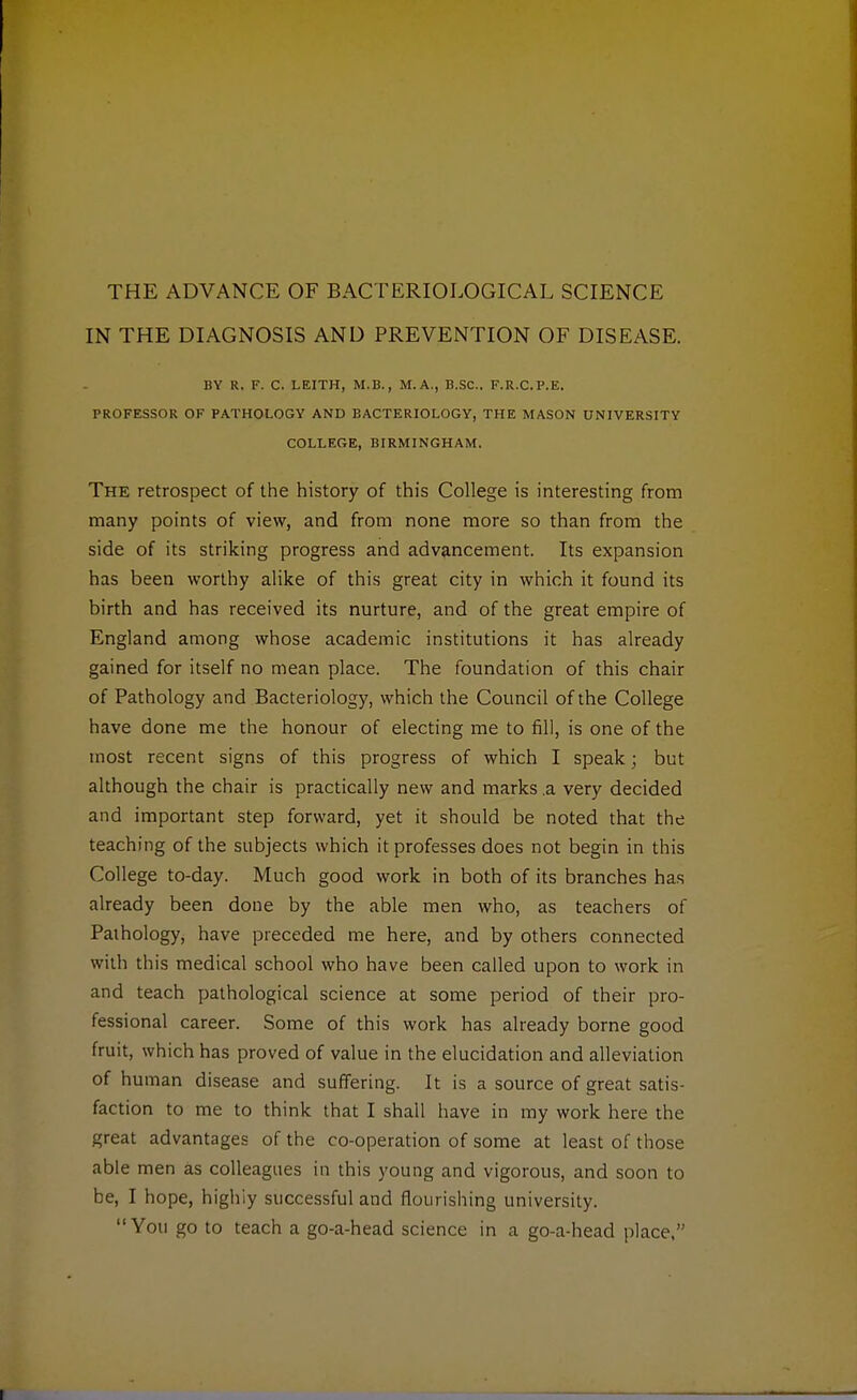 THE ADVANCE OF BACTERIOLOGICAL SCIENCE IN THE DIAGNOSIS AND PREVENTION OF DISEASE. BY R. F. C. LEITH, M.B., M.A., B.SC. F.R.C.P.E. PROFESSOR OF PATHOLOGY AND BACTERIOLOGY, THE MASON UNIVERSITY COLLEGE, BIRMINGHAM. The retrospect of the history of this College is interesting from many points of view, and from none more so than from the side of its striking progress and advancement. Its expansion has been worthy alike of this great city in which it found its birth and has received its nurture, and of the great empire of England among whose academic institutions it has already gained for itself no mean place. The foundation of this chair of Pathology and Bacteriology, which the Council of the College have done me the honour of electing me to fill, is one of the most recent signs of this progress of which I speak; but although the chair is practically new and marks .a very decided and important step forward, yet it should be noted that the teaching of the subjects which it professes does not begin in this College to-day. Much good work in both of its branches has already been done by the able men who, as teachers of Pathology, have preceded me here, and by others connected with this medical school who have been called upon to work in and teach pathological science at some period of their pro- fessional career. Some of this work has already borne good fruit, which has proved of value in the elucidation and alleviation of human disease and suffering. It is a source of great satis- faction to me to think that I shall have in my work here the great advantages of the co-operation of some at least of those able men as colleagues in this young and vigorous, and soon to be, I hope, highiy successful and flourishing university. You go to teach a go-a-head science in a go-a-head place,