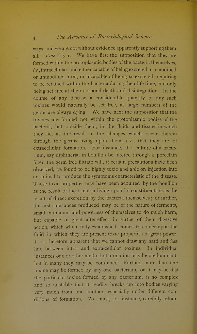 ways, and we are not without evidence apparently supporting them all. Vide Fig. i. We have first the supposition that they are formed within the protoplasmic bodies of the bacteria themselves, i.e., intracellular, and either capable of being excreted in a modified or unmodified form, or incapable of being so excreted, requiring to be retained within the bacteria during their life time, and only being set free at their corporal death and disintegration. In the course of any disease a considerable quantity of any such toxines would naturally be set free, as large numbers of the germs are always dying. We have next the supposition that the toxines are formed not within the protoplasmic bodies of the bacteria, but outside them, in the fluids and tissues in which they lie, as the result of the changes which occur therein through the germs living upon them, i. e., that they are of extracellular formation. For instance, if a culture of a bacte- rium, say diphtheria, in bouillon be filtered through a porcelain filter, the germ free filtrate will, if certain precautions have been observed, be found to be highly toxic and able on injection into an animal to produce the symptoms characteristic of the disease. These toxic properties may have been acquired by the bouillon as the result of the bacteria living upon its constituents or as the result of direct excretion by the bacteria themselves; or further, the first substances produced may be of the nature of ferments, small in amount and powerless of themselves to do much harm, but capable of great after-effect in virtue of their digestive action, which when fully established comes to confer upon the fluid in which they are present toxic properties of great power. It is therefore apparent that we cannot draw any hard and fast line between intra- and extra-cellular toxines. In individual instances one or other method of formation may be predominant, but in many they may be combined. Further, more than one toxine may be formed by any one bacterium, or it may be that the particular toxine formed by any bacterium, is so complex and so unstable that it readily breaks up into bodies varying very much from one another, especially under different con- ditions of formation. We must, for instance, carefully refrain