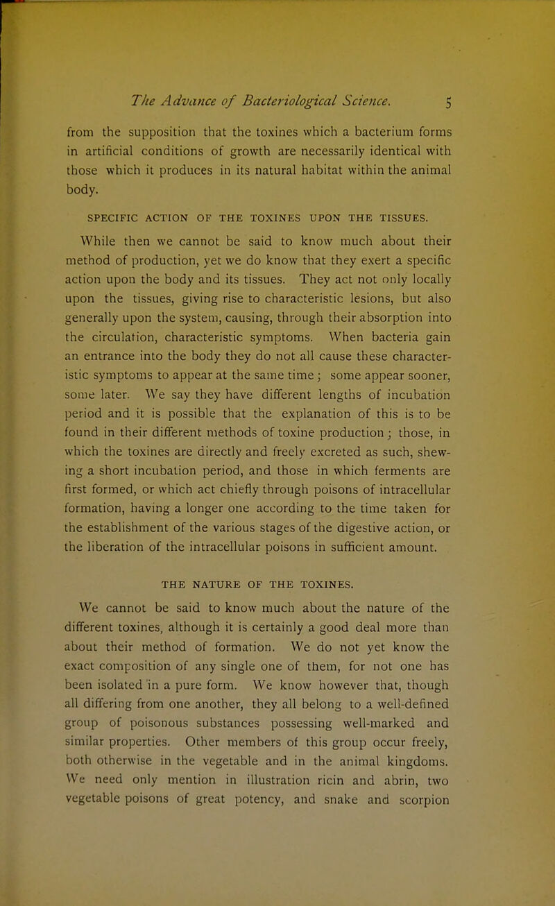 from the supposition that the toxines which a bacterium forms in artificial conditions of growth are necessarily identical with those which it produces in its natural habitat within the animal body. SPECIFIC ACTION OF THE TOXINES UPON THE TISSUES. While then we cannot be said to know much about their method of production, yet we do know that they exert a specific action upon the body and its tissues. They act not only locally upon the tissues, giving rise to characteristic lesions, but also generally upon the system, causing, through their absorption into the circulation, characteristic symptoms. When bacteria gain an entrance into the body they do not all cause these character- istic symptoms to appear at the same time; some appear sooner, some later. We say they have different lengths of incubation period and it is possible that the explanation of this is to be found in their different methods of toxine production; those, in which the toxines are directly and freely excreted as such, shew- ing a short incubation period, and those in which ferments are first formed, or which act chiefly through poisons of intracellular formation, having a longer one according to the time taken for the establishment of the various stages of the digestive action, or the liberation of the intracellular poisons in sufficient amount. THE NATURE OF THE TOXINES. We cannot be said to know much about the nature of the different toxines, although it is certainly a good deal more than about their method of formation. We do not yet know the exact composition of any single one of them, for not one has been isolated in a pure form. We know however that, though all differing from one another, they all belong to a well-defined group of poisonous substances possessing well-marked and similar properties. Other members of this group occur freely, both otherwise in the vegetable and in the animal kingdoms. We need only mention in illustration ricin and abrin, two vegetable poisons of great potency, and snake and scorpion