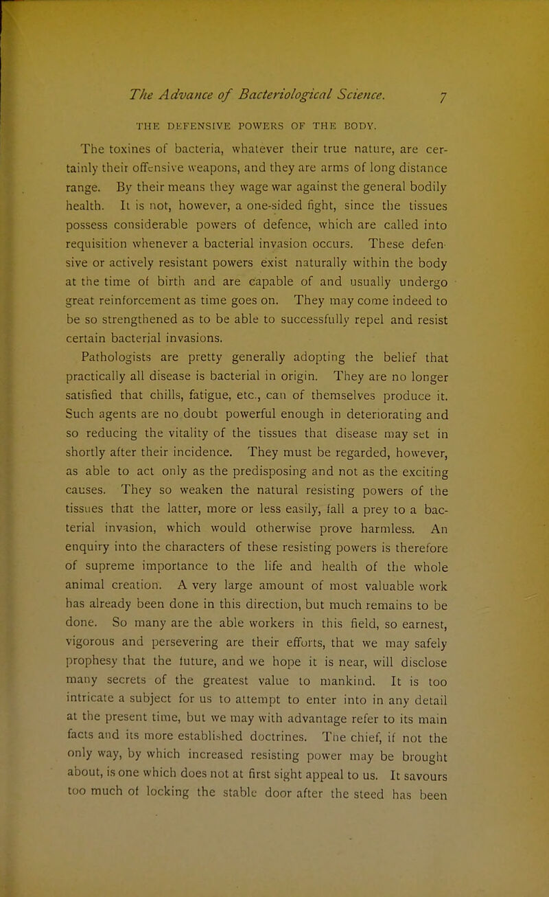 THE DEFENSIVE POWERS OF THE BODY. The toxines of bacteria, whatever their true nature, are cer- tainly their offensive weapons, and they are arms of long distance range. By their means they wage war against the general bodily health. It is not, however, a one-sided fight, since the tissues possess considerable powers of defence, which are called into requisition whenever a bacterial invasion occurs. These defen sive or actively resistant powers exist naturally within the body at the time of birth and are capable of and usually undergo great reinforcement as time goes on. They may come indeed to be so strengthened as to be able to successfully repel and resist certain bacterial invasions. Pathologists are pretty generally adopting the belief that practically all disease is bacterial in origin. They are no longer satisfied that chills, fatigue, etc., can of themselves produce it. Such agents are no doubt powerful enough in deteriorating and so reducing the vitality of the tissues that disease may set in shortly after their incidence. They must be regarded, however, as able to act only as the predisposing and not as the exciting causes. They so weaken the natural resisting powers of the tissues that the latter, more or less easily, fall a prey to a bac- terial invasion, which would otherwise prove harmless. An enquiry into the characters of these resisting powers is therefore of supreme importance to the life and health of the whole animal creation. A very large amount of most valuable work has already been done in this direction, but much remains to be done. So many are the able workers in this field, so earnest, vigorous and persevering are their efforts, that we may safely prophesy that the future, and we hope it is near, will disclose many secrets of the greatest value to mankind. It is too intricate a subject for us to attempt to enter into in any detail at the present time, but we may with advantage refer to its main facts and its more established doctrines. Tne chief, if not the only way, by which increased resisting power may be brought about, is one which does not at first sight appeal to us. It savours too much of locking the stable door after the steed has been