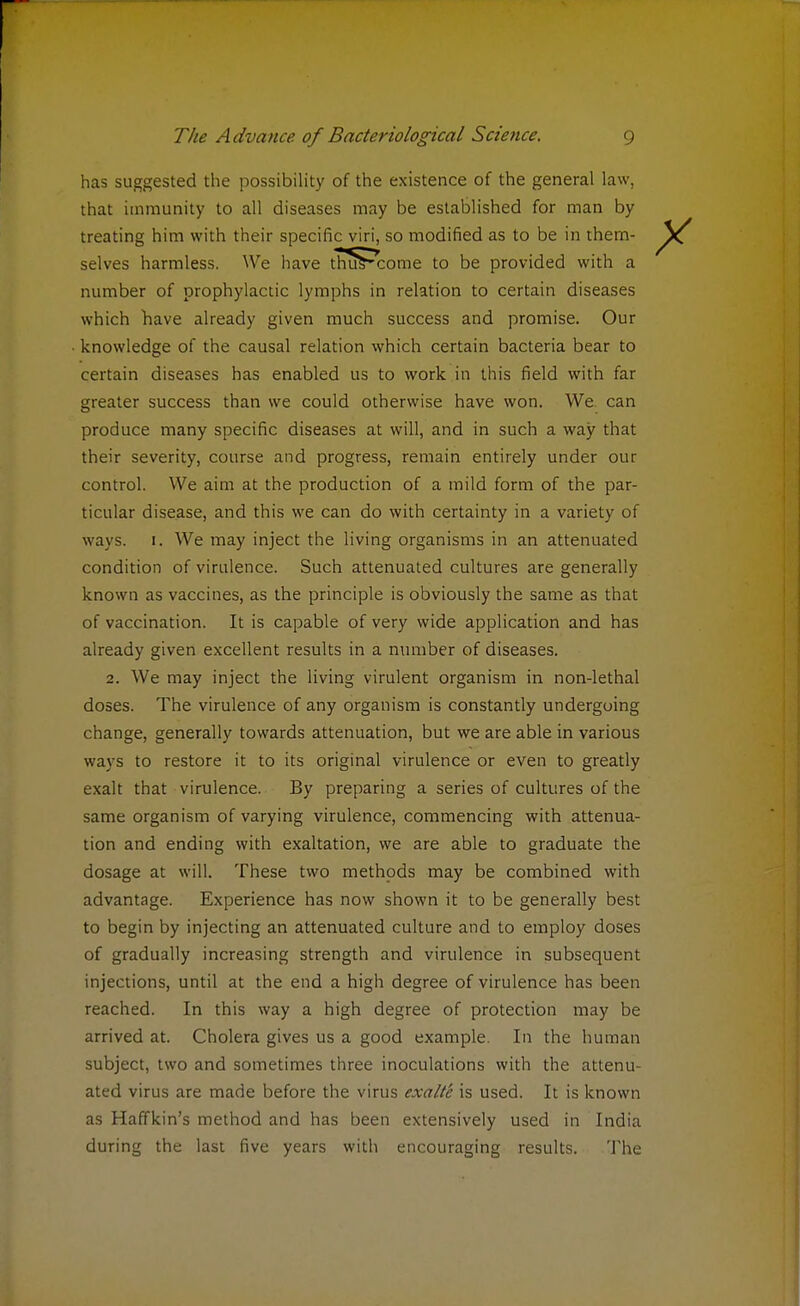 has suggested the possibility of the existence of the general law, that immunity to all diseases may be established for man by treating him with their specific viri, so modified as to be in them- selves harmless. We have thuVcome to be provided with a number of prophylactic lymphs in relation to certain diseases which have already given much success and promise. Our knowledge of the causal relation which certain bacteria bear to certain diseases has enabled us to work in this field with far greater success than we could otherwise have won. We can produce many specific diseases at will, and in such a way that their severity, course and progress, remain entirely under our control. We aim at the production of a mild form of the par- ticular disease, and this we can do with certainty in a variety of ways. [. We may inject the living organisms in an attenuated condition of virulence. Such attenuated cultures are generally known as vaccines, as the principle is obviously the same as that of vaccination. It is capable of very wide application and has already given excellent results in a number of diseases. 2. We may inject the living virulent organism in non-lethal doses. The virulence of any organism is constantly undergoing change, generally towards attenuation, but we are able in various ways to restore it to its original virulence or even to greatly exalt that virulence. By preparing a series of cultures of the same organism of varying virulence, commencing with attenua- tion and ending with exaltation, we are able to graduate the dosage at will. These two methods may be combined with advantage. Experience has now shown it to be generally best to begin by injecting an attenuated culture and to employ doses of gradually increasing strength and virulence in subsequent injections, until at the end a high degree of virulence has been reached. In this way a high degree of protection may be arrived at. Cholera gives us a good example. In the human subject, two and sometimes three inoculations with the attenu- ated virus are made before the virus exalte is used. It is known as Haffkin's method and has been extensively used in India during the last five years with encouraging results. The