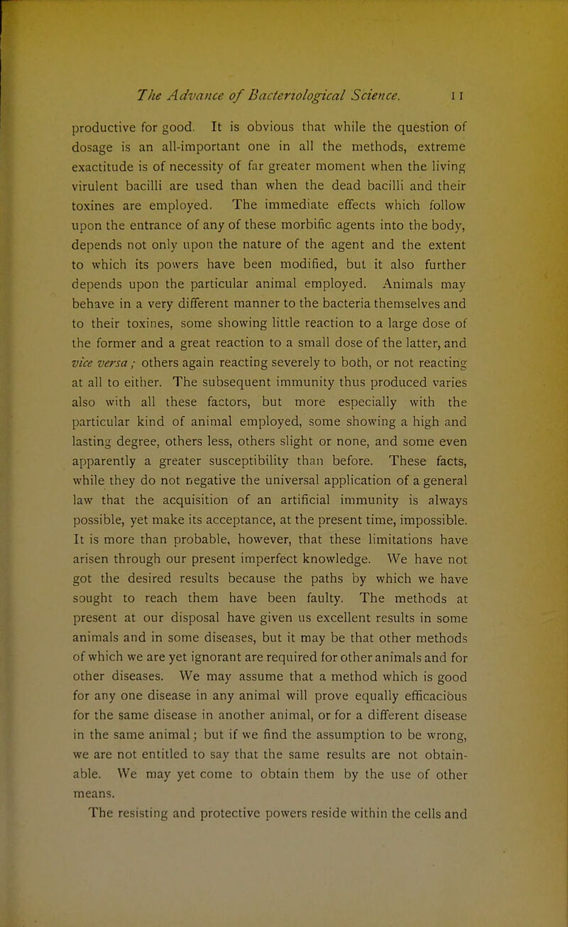 productive for good. It is obvious that while the question of dosage is an all-important one in all the methods, extreme exactitude is of necessity of far greater moment when the living virulent bacilli are used than when the dead bacilli and their toxines are employed. The immediate effects which follow upon the entrance of any of these morbific agents into the body, depends not only upon the nature of the agent and the extent to which its powers have been modified, but it also further depends upon the particular animal employed. Animals may behave in a very different manner to the bacteria themselves and to their toxines, some showing little reaction to a large dose of the former and a great reaction to a small dose of the latter, and vice versa; others again reacting severely to both, or not reacting at all to either. The subsequent immunity thus produced varies also with all these factors, but more especially with the particular kind of animal employed, some showing a high and lasting degree, others less, others slight or none, and some even apparently a greater susceptibility than before. These facts, while they do not negative the universal application of a general law that the acquisition of an artificial immunity is always possible, yet make its acceptance, at the present time, impossible. It is more than probable, however, that these limitations have arisen through our present imperfect knowledge. We have not got the desired results because the paths by which we have sought to reach them have been faulty. The methods at present at our disposal have given us excellent results in some animals and in some diseases, but it may be that other methods of which we are yet ignorant are required for other animals and for other diseases. We may assume that a method which is good for any one disease in any animal will prove equally efficacious for the same disease in another animal, or for a different disease in the same animal; but if we find the assumption to be wrong, we are not entitled to say that the same results are not obtain- able. We may yet come to obtain them by the use of other means. The resisting and protective powers reside within the cells and