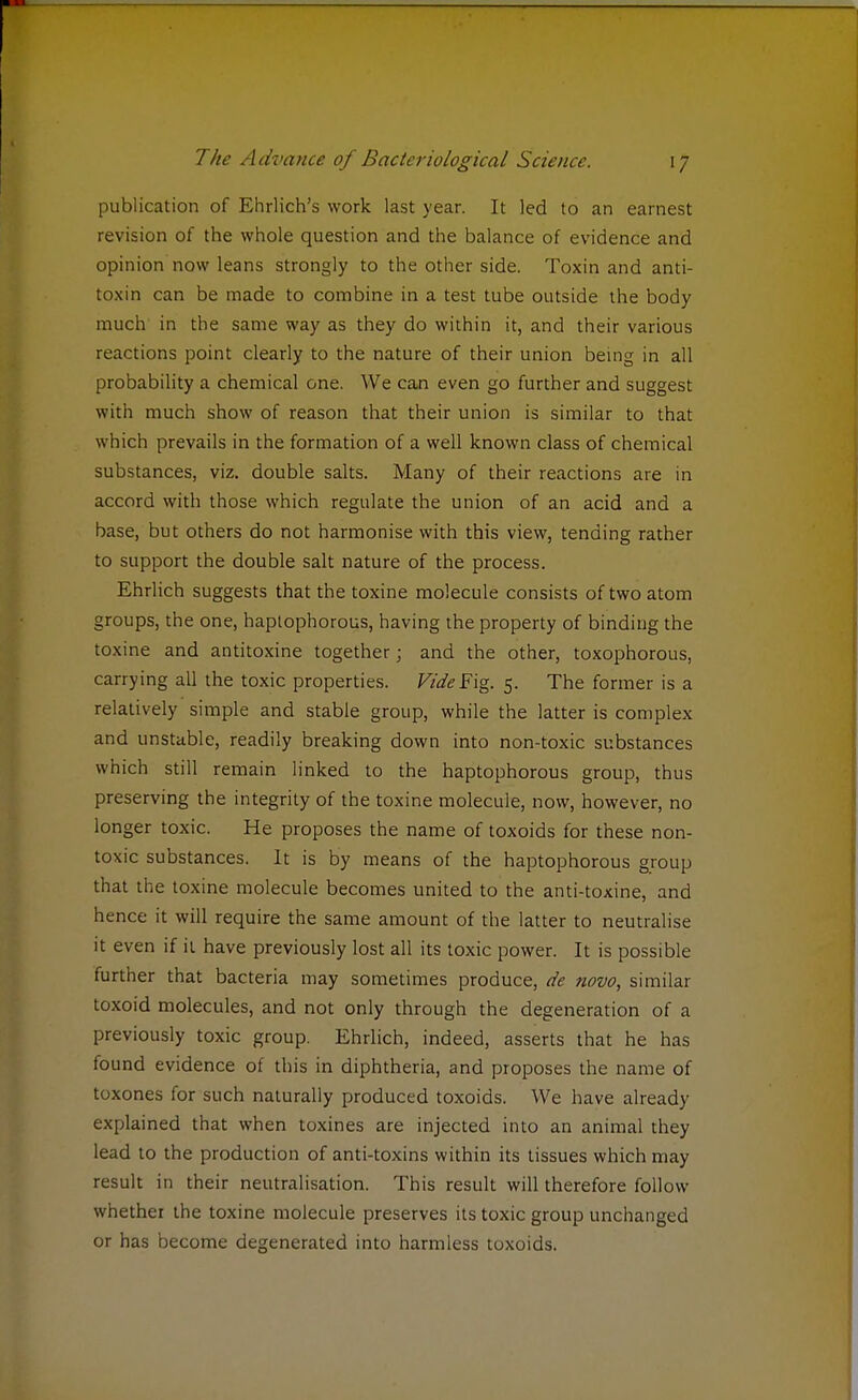 publication of Ehrlich's work last year. It led to an earnest revision of the whole question and the balance of evidence and opinion now leans strongly to the other side. Toxin and anti- toxin can be made to combine in a test tube outside the body much in the same way as they do within it, and their various reactions point clearly to the nature of their union being in all probability a chemical one. We can even go further and suggest with much show of reason that their union is similar to that which prevails in the formation of a well known class of chemical substances, viz. double salts. Many of their reactions are in accord with those which regulate the union of an acid and a base, but others do not harmonise with this view, tending rather to support the double salt nature of the process. Ehrlich suggests that the toxine molecule consists of two atom groups, the one, haptophorous, having the property of binding the toxine and antitoxine together; and the other, toxophorous, carrying all the toxic properties. Vide Fig. 5. The former is a relatively simple and stable group, while the latter is complex and unstable, readily breaking down into non-toxic substances which still remain linked to the haptophorous group, thus preserving the integrity of the toxine molecule, now, however, no longer toxic. He proposes the name of toxoids for these non- toxic substances. It is by means of the haptophorous group that the toxine molecule becomes united to the anti-toxine, and hence it will require the same amount of the latter to neutralise it even if it have previously lost all its toxic power. It is possible further that bacteria may sometimes produce, de novo, similar toxoid molecules, and not only through the degeneration of a previously toxic group. Ehrlich, indeed, asserts that he has found evidence of this in diphtheria, and proposes the name of toxones for such naturally produced toxoids. We have already explained that when toxines are injected into an animal they lead to the production of anti-toxins within its tissues which may result in their neutralisation. This result will therefore follow whether the toxine molecule preserves its toxic group unchanged or has become degenerated into harmless toxoids.