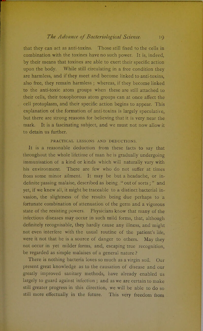 that they can act as anti-toxins. Those still fixed to the cells in combination with the toxines have no such power. It is, indeed, by their means that toxines are able to exert their specific action upon the body. While still circulating in a free condition they are harmless, and if they meet and become linked to anti-toxins, also free, they remain harmless ; whereas, if they become linked to the anti-toxic atom groups when these are still attached to their cells, their toxophorous atom groups can at once affect the cell protoplasm, and their specific action begins to appear. This explanation of the formation of anti-toxins is largely speculative, but there are strong reasons for believing that it is very near the mark. It is a fascinating subject, and we must not now allow it to detain us further. PRACTICAL LESSONS AND DEDUCTIONS. It is a reasonable deduction from these facts to say that throughout the whole lifetime of man he is gradually undergoing immunisation of a kind or kinds which will naturally vary with his environment. There are few who do not suffer at times from some minor ailment. It may be but a headache, or in- definite passing malaise, described as being  out of sorts;  and yet, if we knew all, it might be traceable to a distinct bacterial in- vasion, the slightness of the results being due perhaps to a fortunate combination of attenuation of the germ and a vigorous state of the resisting powers. Physicians know that many of the infectious diseases may occur in such mild forms, that, although definitely recognisable, they hardly cause any illness, and might not even interfere with the usual routine of the patient's life, were it not that he is a source of danger to others. May they not occur in yet milder forms, and, escaping true recognition, be regarded as simple malaises of a general nature ? There is nothing bacteria loves so much as a virgin soil. Our present great knowledge as to the causation of disease and our greatly improved sanitary methods, have already enabled us largely to guard against infection ; and as we are certain to make still greater progress in this direction, we will be able to do so still more effectually in the future. This very freedom from