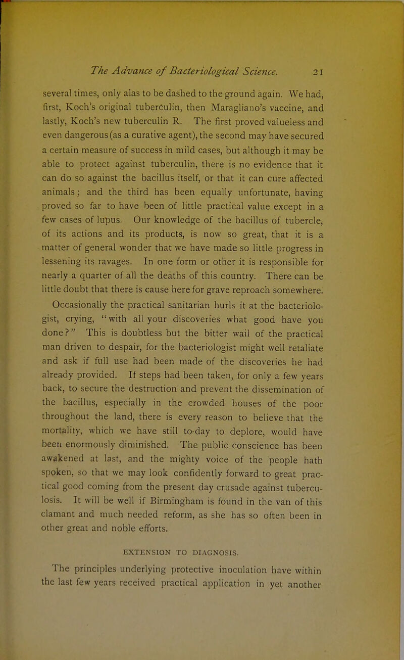 several times, only alas to be dashed to the ground again. We had, first, Koch's original tuberculin, then Maragliano's vaccine, and lastly, Koch's new tuberculin R. The first proved valueless and even dangerous (as a curative agent), the second may have secured a certain measure of success in mild cases, but although it may be able to protect against tuberculin, there is no evidence that it can do so against the bacillus itself, or that it can cure affected animals ; and the third has been equally unfortunate, having proved so far to have been of little practical value except in a few cases of lupus. Our knowledge of the bacillus of tubercle, of its actions and its products, is now so great, that it is a matter of general wonder that we have made so little progress in lessening its ravages. In one form or other it is responsible for nearly a quarter of all the deaths of this country. There can be little doubt that there is cause here for grave reproach somewhere. Occasionally the practical sanitarian hurls it at the bacteriolo- gist, crying,  with all your discoveries what good have you done? This is doubtless but the bitter wail of the practical man driven to despair, for the bacteriologist might well retaliate and ask if full use had been made of the discoveries he had already provided. If steps had been taken, for only a few years back, to secure the destruction and prevent the dissemination of the bacillus, especially in the crowded houses of the poor throughout the land, there is every reason to believe that the mortality, which we have still to-day to deplore, would have been enormously diminished. The public conscience has been awakened at last, and the mighty voice of the people hath spoken, so that we may look confidently forward to great prac- tical good coming from the present day crusade against tubercu- losis. It will be well if Birmingham is found in the van of this clamant and much needed reform, as she has so often been in other great and noble efforts. EXTENSION TO DIAGNOSIS. The principles underlying protective inoculation have within the last few years received practical application in yet another