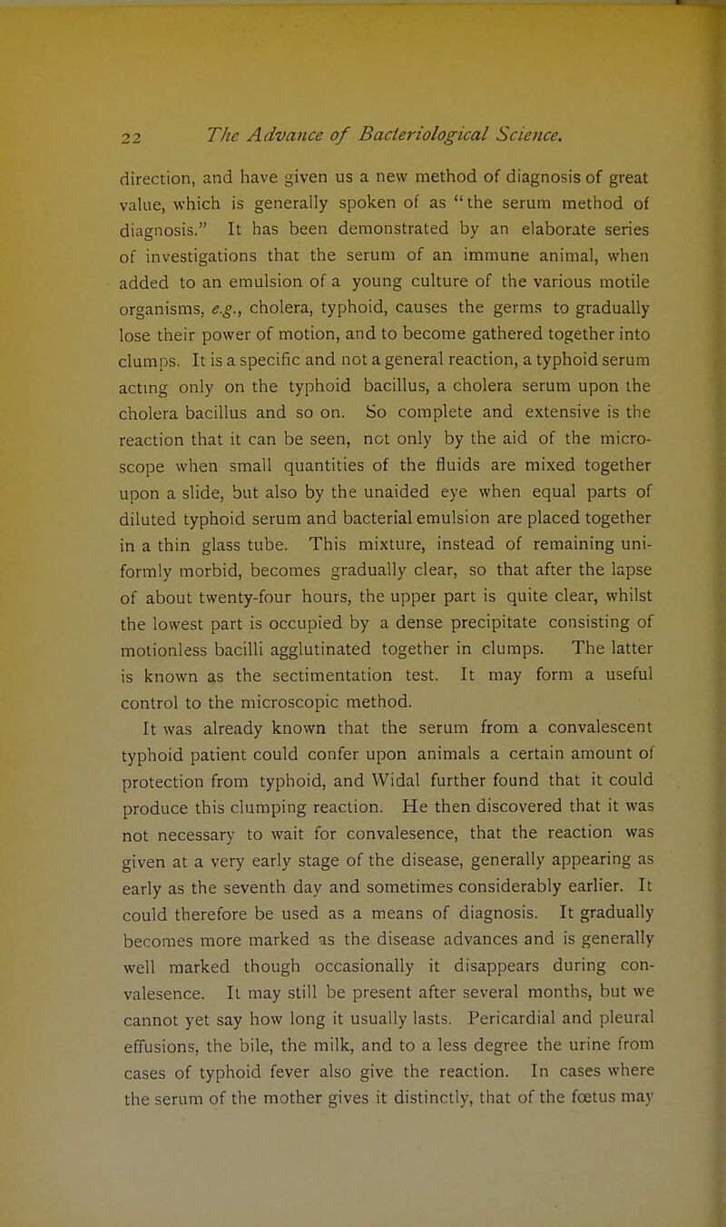direction, and have given us a new method of diagnosis of great value, which is generally spoken of as the serum method of diagnosis. It has been demonstrated by an elaborate series of investigations that the serum of an immune animal, when added to an emulsion of a young culture of the various motile organisms, e.g., cholera, typhoid, causes the germs to gradually lose their power of motion, and to become gathered together into clumps. It is a specific and not a general reaction, a typhoid serum acting only on the typhoid bacillus, a cholera serum upon the cholera bacillus and so on. So complete and extensive is the reaction that it can be seen, not only by the aid of the micro- scope when small quantities of the fluids are mixed together upon a slide, but also by the unaided eye when equal parts of diluted typhoid serum and bacterial emulsion are placed together in a thin glass tube. This mixture, instead of remaining uni- formly morbid, becomes gradually clear, so that after the lapse of about twenty-four hours, the upper part is quite clear, whilst the lowest part is occupied by a dense precipitate consisting of motionless bacilli agglutinated together in clumps. The latter is known as the sectimentation test. It may form a useful control to the microscopic method. It was already known that the serum from a convalescent typhoid patient could confer upon animals a certain amount of protection from typhoid, and Widal further found that it could produce this clumping reaction. He then discovered that it was not necessary to wait for convalesence, that the reaction was given at a very early stage of the disease, generally appearing as early as the seventh day and sometimes considerably earlier. It could therefore be used as a means of diagnosis. It gradually becomes more marked as the disease advances and is generally well marked though occasionally it disappears during con- valesence. It may still be present after several months, but we cannot yet say how long it usually lasts. Pericardial and pleural effusions, the bile, the milk, and to a less degree the urine from cases of typhoid fever also give the reaction. In cases where the serum of the mother gives it distinctly, that of the foetus may