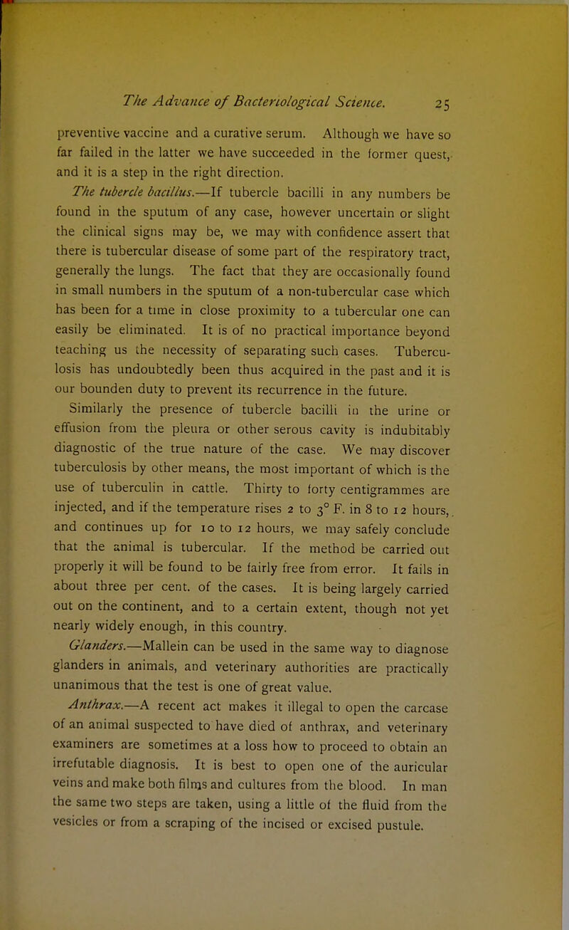 preventive vaccine and a curative serum. Although we have so far failed in the latter we have succeeded in the former quest, and it is a step in the right direction. The tubercle bacillus.—If tubercle bacilli in any numbers be found in the sputum of any case, however uncertain or slight the clinical signs may be, we may with confidence assert that there is tubercular disease of some part of the respiratory tract, generally the lungs. The fact that they are occasionally found in small numbers in the sputum of a non-tubercular case which has been for a time in close proximity to a tubercular one can easily be eliminated. It is of no practical importance beyond teaching us the necessity of separating such cases. Tubercu- losis has undoubtedly been thus acquired in the past and it is our bounden duty to prevent its recurrence in the future. Similarly the presence of tubercle bacilli in the urine or effusion from the pleura or other serous cavity is indubitably diagnostic of the true nature of the case. We may discover tuberculosis by other means, the most important of which is the use of tuberculin in cattle. Thirty to forty centigrammes are injected, and if the temperature rises 2 to 30 F. in 8 to 12 hours,, and continues up for 10 to 12 hours, we may safely conclude that the animal is tubercular. If the method be carried out properly it will be found to be fairly free from error. It fails in about three per cent, of the cases. It is being largely carried out on the continent, and to a certain extent, though not yet nearly widely enough, in this country. Glanders.—Mallein can be used in the same way to diagnose glanders in animals, and veterinary authorities are practically unanimous that the test is one of great value. Anthrax.—A recent act makes it illegal to open the carcase of an animal suspected to have died of anthrax, and veterinary examiners are sometimes at a loss how to proceed to obtain an irrefutable diagnosis. It is best to open one of the auricular veins and make both films and cultures from the blood. In man the same two steps are taken, using a little of the fluid from the vesicles or from a scraping of the incised or excised pustule.