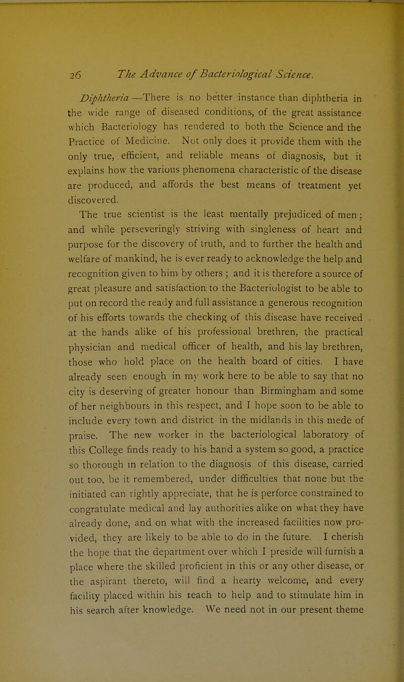 Diphtheria —There is no better instance than diphtheria in the wide range of diseased conditions, of the great assistance which Bacteriology has rendered to both the Science and the Practice of Medicine. Not only does it provide them with the only true, efficient, and reliable means of diagnosis, but it explains how the various phenomena characteristic of the disease are produced, and affords the best means of treatment yet discovered. The true scientist is the least mentally prejudiced of men; and while perseveringly striving with singleness of heart and purpose for the discovery of truth, and to further the health and welfare of mankind, he is ever ready to acknowledge the help and recognition given to him by others ; and it is therefore a source of great pleasure and satisfaction to the Bacteriologist to be able to put on record the ready and full assistance a generous recognition of his efforts towards the checking of this disease have received at the hands alike of his professional brethren, the practical physician and medical officer of health, and his lay brethren, those who hold place on the health board of cities. I have already seen enough in my work here to be able to say that no city is deserving of greater honour than Birmingham and some of her neighbours in this respect, and I hope soon to be able to include every town and district in the midlands in this mede of praise. The new worker in the bacteriological laboratory of this College finds ready to his hand a system so good, a practice so thorough in relation to the diagnosis of this disease, carried out too, be it remembered, under difficulties that none but the initiated can rightly appreciate, that he is perforce constrained to congratulate medical and lay authorities alike on what they have already done, and on what with the increased facilities now pro- vided, they are likely to be able to do in the future. I cherish the hope that the department over which I preside will furnish a place where the skilled proficient in this or any other disease, or the aspirant thereto, will find a hearty welcome, and every facility placed within his ieach to help and to stimulate him in his search after knowledge. We need not in our present theme