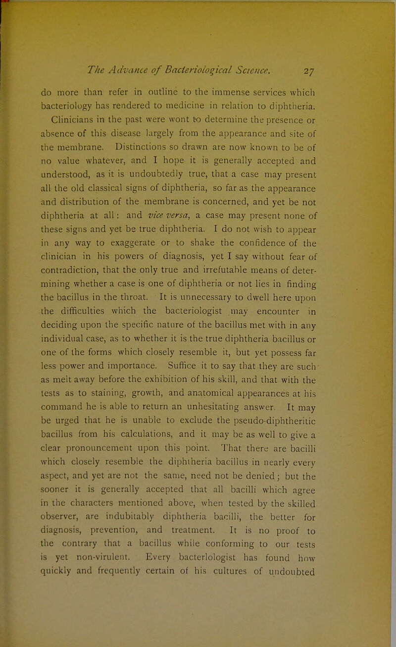 do more than refer in outline to the immense services which bacteriology has rendered to medicine in relation to diphtheria. Clinicians in the past were wont to determine the presence or absence of this disease largely from the appearance and site of the membrane. Distinctions so drawn are now known to be of no value whatever, and I hope it is generally accepted and understood, as it is undoubtedly true, that a case may present all the old classical signs of diphtheria, so far as the appearance and distribution of the membrane is concerned, and yet be not diphtheria at all: and vice versa, a case may present none of these signs and yet be true diphtheria. I do not wish to appear in any way to exaggerate or to shake the confidence of the clinician in his powers of diagnosis, yet I say without fear of contradiction, that the only true and irrefutable means of deter- mining whether a case is one of diphtheria or not lies in finding the bacillus in the throat. It is unnecessary to dwell here upon the difficulties which the bacteriologist may encounter in deciding upon the specific nature of the bacillus met with in any individual case, as to whether it is the true diphtheria bacillus or one of the forms which closely resemble it, but yet possess far less power and importance. Suffice it to say that they are such as melt away before the exhibition of his skill, and that with the tests as to staining, growth, and anatomical appearances at his command he is able to return an unhesitating answer. It may be urged that he is unable to exclude the pseudo-diphtheritic bacillus from his calculations, and it may be as well to give a clear pronouncement upon this point. That there are bacilli which closely resemble the diphtheria bacillus in nearly every aspect, and yet are not the same, need not be denied; but the sooner it is generally accepted that all bacilli which agree in the characters mentioned above, when tested by the skilled observer, are indubitably diphtheria bacilli, the better for diagnosis, prevention, and treatment. It is no proof to the contrary that a bacillus while conforming to our tests is yet non-virulent. Every bacteriologist has found how quickly and frequently certain of his cultures of undoubted