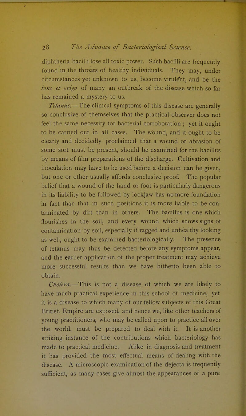 diphtheria bacilli lose all toxic power. Such bacilli are frequently found in the throats of healthy individuals. They may, under circumstances yet unknown to us, become virule'nt, and be the fons et origo of many an outbreak of the disease which so far has remained a mystery to us. Tetanus.—The clinical symptoms of this disease are generally so conclusive of themselves that the practical observer does not feel the same necessity for bacterial corroboration; yet it ought to be carried out in all cases. The wound, and it ought to be clearly and decidedly proclaimed that a wound or abrasion of some sort must be present, should be examined for the bacillus by means of film preparations of the discharge. Cultivation and inoculation may have to be used before a decision can be given, but one or other usually affords conclusive proof. The popular belief that a wound of the hand or foot is particularly dangerous in its liability to be followed by lockjaw has no more foundation in fact than that in such positions it is. more liable to be con- taminated by dirt than in others. The bacillus is one which flourishes in the soil, and every wound which shows signs of contamination by soil, especially if ragged and unhealthy looking as well, ought to be examined bacteriologically. The presence of tetanus may thus be detected before any symptoms appear, and the earlier application of the proper treatment may achieve more successful results than we have hitherto been able to obtain. Cholera.—This is not a disease of which we are likely to have much practical experience in this school of medicine, yet it is a disease to which many of our fellow subjects of this Great British Empire are exposed, and hence we, like other teachers of young practitioners, who may be called upon to practice all over the world, must be prepared to deal with it. It is another striking instance of the contributions which bacteriology has made to practical medicine. Alike in diagnosis and treatment it has provided the most effectual means of dealing with the disease. A microscopic examination of the dejecta is frequently sufficient, as many cases give almost the appearances of a pure