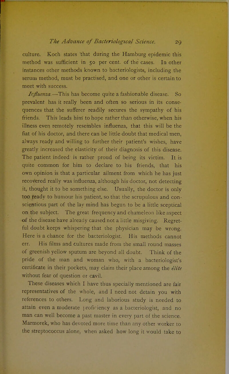 culture. Koch states that during the Hamburg epidemic this method was sufficient in 50 per cent, of the cases. In other instances other methods known to bacteriologists, including the serum method, must be practised, and one or other is certain to meet with success. Influenza.—This has become quite a fashionable disease. So prevalent has it really been and often so serious in its conse- quences that the sufferer readily secures the sympathy of his friends. This leads him' to hope rather than otherwise, when his illness even remotely resembles influenza, that this will be the fiat of his doctor, and there can be little doubt that medical men, always ready and willing to further their patient's wishes, have greatly increased the elasticity of their diagnosis of this disease. The patient indeed is rather proud of being its victim. It is quite common for him to declare to his friends, that his own opinion is that a particular ailment from which he has just recovered really was influenza, although his doctor, not detecting it, thought it to be something else. Usually, the doctor is only too ready to humour his patient, so that the scrupulous and con- scientious part of the lay mind has begun to be a little sceptical on the subject. The great frequency and chameleon like aspect of the disease have already caused not a little misgiving. Regret- ful doubt keeps whispering that the physician may be wrong. Here is a chance for the bacteriologist. His methods cannot err. His films and cultures made from the small round masses of greenish yellow sputum are beyond all doubt. Think of the pride of the man and woman who, with a bacteriologist's certificate in their pockets, may claim their place among the elite without fear of question or cavil. These diseases which I have thus specially mentioned are fair representatives of the whole, and I need not detain you with references to others. Long and laborious study is needed to attain even a moderate profic iency as a bacteriologist, and no man can well become a past master in every part of the science. Marmorek, who has devoted more time than any other worker to the streptococcus alone, when asked how long it would take to