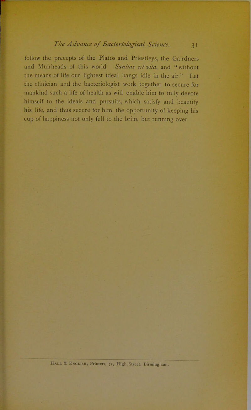 follow the precepts of the Platos and Priestleys, the Gairdners and Muirheads of this world Saniias est vita, and without the means of life our lightest ideal hangs idle in the air  Let the clinician and the bacteriologist work together to secure for mankind such a life of health as will enable him to fully devote himself to the ideals and pursuits, which satisfy and beamity his life, and thus secure for him the opportunity of keeping his cup of happiness not only full to the brim, but running over. Hall & English, Printers, 71, High.Street, Birmingham.