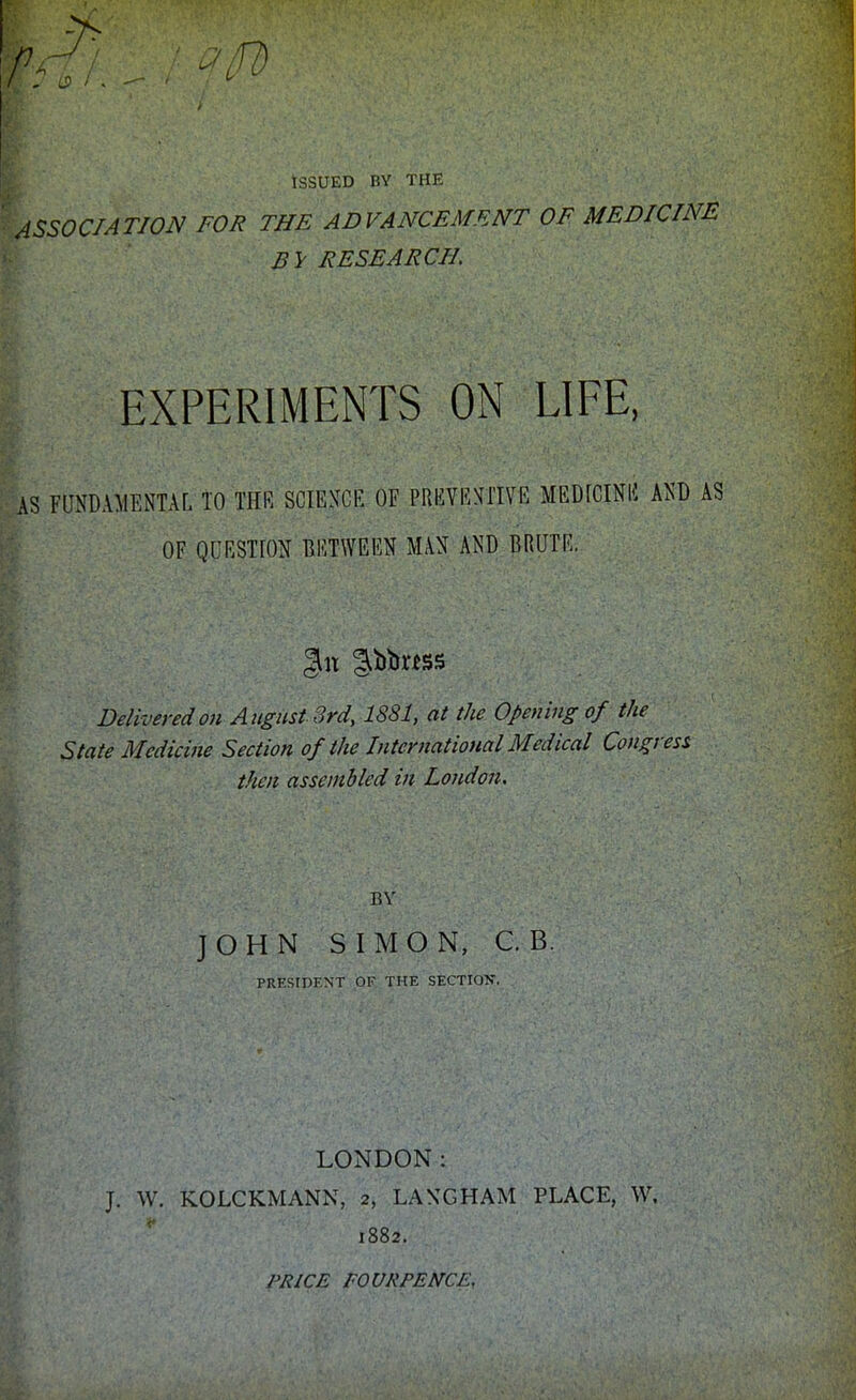 Wfii. %: JW Issued by the ASSOCIATION FOR THE ADVANCEMENT OF MEDICINE RESEARCH EXPERIMENTS ON LIFE, AS FUNDAMENTAL TO THE SCIENCE OF PREVENTIVE MEDICINE AND AS OF QUESTION BETWEEN MAN AND BRUTE. Delivered on August 3rd, 1881, at the Opening of the State Medicine Section of the International Medical Congress then assembled ill London. BY JOHN SIMON, C. B. PRESIDENT OF THE SECTION. LONDON: J. W. KOLCKMANN, 2, LANG HAM PLACE, W. 1882. PRICE FOURPENCEy.