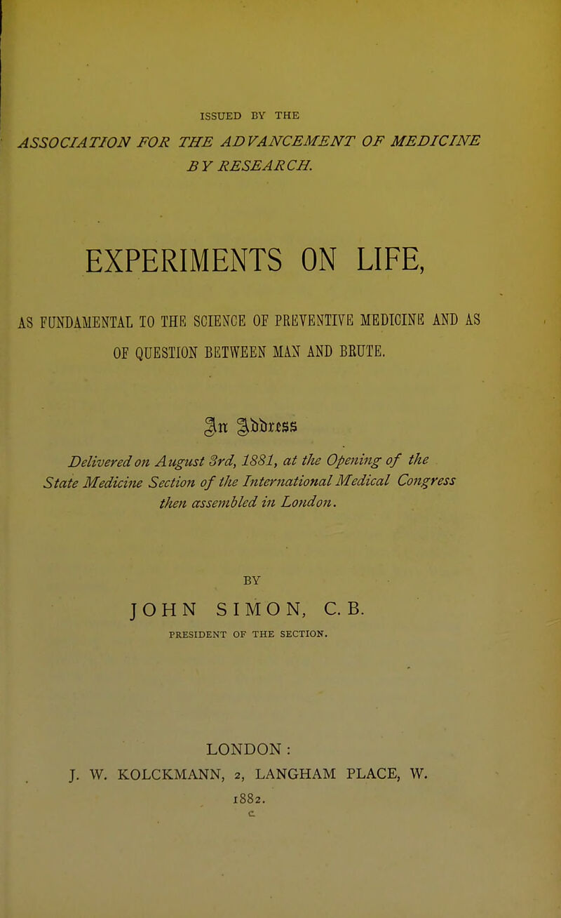 ISSUED BY THE ASSOCIATION FOR THE ADVANCEMENT OF MEDICINE BY RESEARCH. EXPERIMENTS ON LIFE, AS FUNDAMENTAL 10 THE SCIENCE 0E PREVENTIVE MEDICINE AND AS OF QUESTION BETWEEN MAN AND BRUTE. Jilt gfobMSS Delivered on August 3rd, 1881, at the Opening of the State Medicine Section of the International Medical Congress then assembled in London. BY JOHN SIMON, C.B. PRESIDENT OF THE SECTION. LONDON: J. W. KOLCKMANN, 2, LANGHAM PLACE, W. 1882.