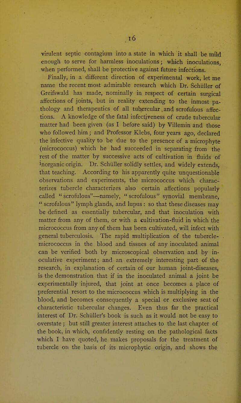 virulent septic contagium into a state in which it shall be mild enough to serve for harmless inoculations; which inoculations, when performed, shall be protective against future infections. Finally, in a different direction of experimental work, let me name the recent most admirable research which Dr. Schiiller of Greifswald has made, nominally in respect of certain surgical affections of joints, but in reality extending to the inmost pa- thology and therapeutics of all tubercular, and scrofulous affec- tions. A knowledge of the fatal infectiveness of crude tubercular matter had been given (as I before said) by Villemin and those who followed him; and Professor Klebs, four years ago, declared the infective quality to be due to the presence of a microphyte (micrococcus) which he had succeeded in separating from the rest of the matter by successive acts of cultivation in fluids of inorganic origin. Dr. Schiiller solidly settles, and widely extends, that teaching. According to his apparently quite unquestionable observations and experiments, the micrococcus which charac- terizes tubercle characterizes also certain affections popularly called scrofulous—namely, scrofulous synovial membrane,  scrofulous lymph glands, and lupus : so that these diseases may be defined as essentially tubercular, and that inoculation with matter from any of them, or with a cultivation-fluid in which the micrococcus from any of them has been cultivated, will infect with general tuberculosis. The rapid multiplication of the tubercle- micrococcus in the blood and tissues of any inoculated animal can be verified both by microscopical observation and by in- oculative experiment; and an extremely interesting part of the research, in explanation of certain of our human joint-diseases, is the demonstration that if in the inoculated animal a joint be experimentally injured, that joint at once becomes a place of preferential resort to the micrococcus which is multiplying in the blood, and becomes consequently a special or exclusive seat of characteristic tubercular changes. Even thus far the practical interest of Dr. Schiiller's book is such as it would not be easy to overstate; but still greater interest attaches to the last chapter of the book, in which, confidently resting on the pathological facts which I have quoted, he makes proposals for the treatment of tubercle on the basis of its microphytic origin, and shows the