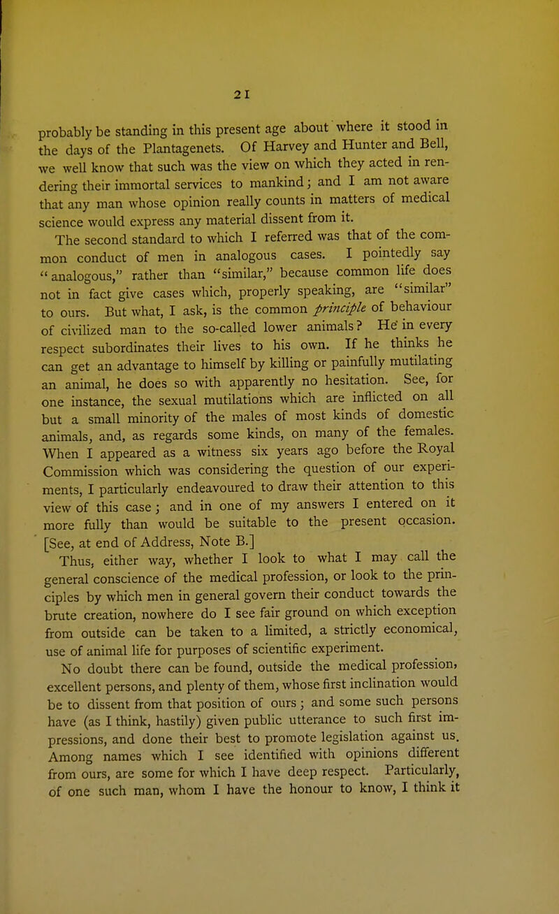 probably be standing in this present age about where it stood in the days of the Plantagenets. Of Harvey and Hunter and Bell, we well know that such was the view on which they acted in ren- dering their immortal services to mankind; and I am not aware that any man whose opinion really counts in matters of medical science would express any material dissent from it. The second standard to which I referred was that of the com- mon conduct of men in analogous cases. I pointedly say analogous, rather than similar, because common life does not in fact give cases which, properly speaking, are similar to ours. But what, I ask, is the common principle of behaviour of civilized man to the so-called lower animals ? He' in every respect subordinates their lives to his own. If he thinks he can get an advantage to himself by killing or painfully mutilating an animal, he does so with apparently no hesitation. See, for one instance, the sexual mutilations which are inflicted on all but a small minority of the males of most kinds of domestic animals, and, as regards some kinds, on many of the females. When I appeared as a witness six years ago before the Royal Commission which was considering the question of our experi- ments, I particularly endeavoured to draw their attention to this view of this case; and in one of my answers I entered on it more fully than would be suitable to the present occasion. [See, at end of Address, Note B.] Thus, either way, whether I look to what I may call the general conscience of the medical profession, or look to the prin- ciples by which men in general govern their conduct towards the brute creation, nowhere do I see fair ground on which exception from outside can be taken to a limited, a strictly economical, use of animal life for purposes of scientific experiment. No doubt there can be found, outside the medical profession, excellent persons, and plenty of them, whose first inclination would be to dissent from that position of ours ; and some such persons have (as I think, hastily) given public utterance to such first im- pressions, and done their best to promote legislation against us. Among names which I see identified with opinions different from ours, are some for which I have deep respect. Particularly, of one such man, whom I have the honour to know, I think it