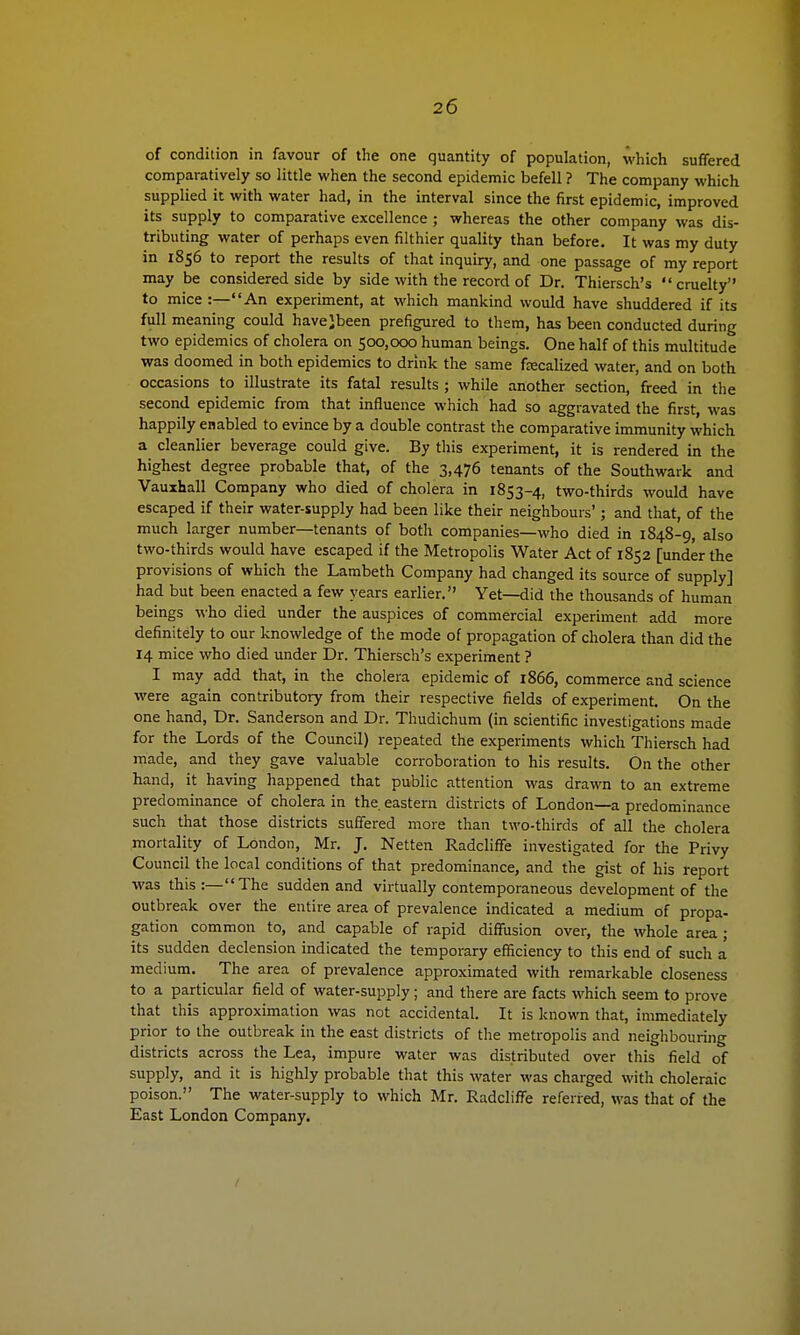 of condition in favour of the one quantity of population, which suffered comparatively so little when the second epidemic befell ? The company which supplied it with water had, in the interval since the first epidemic, improved its supply to comparative excellence ; whereas the other company was dis- tributing water of perhaps even filthier quality than before. It was my duty in 1856 to report the results of that inquiry, and one passage of my report may be considered side by side with the record of Dr. Thiersch's  cruelty to mice :—An experiment, at which mankind would have shuddered if its full meaning could havejbeen prefigured to them, has been conducted during two epidemics of cholera on 500,000 human beings. One half of this multitude was doomed in both epidemics to drink the same fecalized water, and on both occasions to illustrate its fatal results ; while another section, freed in the second epidemic from that influence which had so aggravated the first, was happily enabled to evince by a double contrast the comparative immunity which a cleanlier beverage could give. By this experiment, it is rendered in the highest degree probable that, of the 3,476 tenants of the Southwark and Vauxhall Company who died of cholera in 1853-4, two-thirds would have escaped if their water-supply had been like their neighbours'; and that, of the much larger number—tenants of both companies—who died in 1848-9, also two-thirds would have escaped if the Metropolis Water Act of 1852 [under the provisions of which the Lambeth Company had changed its source of supply] had but been enacted a few years earlier. Yet—did the thousands of human beings who died under the auspices of commercial experiment add more definitely to our knowledge of the mode of propagation of cholera than did the 14 mice who died under Dr. Thiersch's experiment ? I may add that, in the cholera epidemic of 1866, commerce and science were again contributory from their respective fields of experiment. On the one hand, Dr. Sanderson and Dr. Thudichum (in scientific investigations made for the Lords of the Council) repeated the experiments which Thiersch had made, and they gave valuable corroboration to his results. On the other hand, it having happened that public attention was drawn to an extreme predominance of cholera in the eastern districts of London—a predominance such that those districts suffered more than two-thirds of all the cholera mortality of London, Mr. J. Netten Radcliffe investigated for the Privy Council the local conditions of that predominance, and the gist of his report was this :—The sudden and virtually contemporaneous development of the outbreak over the entire area of prevalence indicated a medium of propa- gation common to, and capable of rapid diffusion over, the whole area ; its sudden declension indicated the temporary efficiency to this end of such a medium. The area of prevalence approximated with remarkable closeness to a particular field of water-supply; and there are facts which seem to prove that this approximation was not accidental. It is known that, immediately prior to the outbreak in the east districts of the metropolis and neighbouring districts across the Lea, impure water was distributed over this field of supply, and it is highly probable that this water was charged with choleraic poison. The water-supply to which Mr. Radcliffe referred, was that of the East London Company.