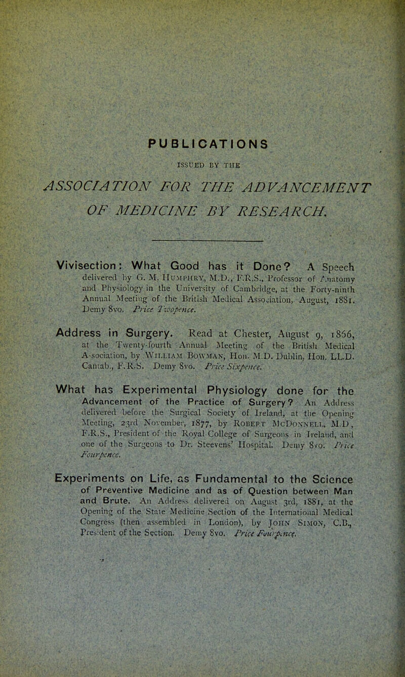 PUBLICATIONS ISSUED UY THE ASSOCIATION FOR THE ADVANCEMENT OF MEDICINE BY RESEARCH. Vivisection: What Good has it Done? A Speech delivered by G. M. Humphry, M.D., F.R.S., Professor of Anatomy and Physiology in the University of Cambridge, at the Porty-ninth Annual Meeting of the British Medical Association, August, 1881. Demy 8vo. Price Ihvopence. Address in Surgery. Read at Chester, August 9, 1866, at the Twenty-fourth Annual Meeting of the British Medical A-sociation, by William Bowman, Hon. M.D. Dublin. Hon. LL.D. Cantab., P. R.S. Demy 8vo. Price Sixpence. What has Experimental Physiology done for the Advancement of the Practice of Surgery? An Address delivered before die Surgical Society of Ireland, at the Opening Meeting, 23rd November, 1877, by Robert McDonnell, M.D, F.R.S., President of the Royal College of Surgeons in Ireland, and one of the Surgeons to Dr. Steevens' Hospital. Demy 8vo. Pike Fourpcncc. Experiments on Life, as Fundamental to the Science of Preventive Medicine and as of Question between Man and Brute. An Address delivered on August 3rd, 1SS1, at the Opening of the State Medicine Section of the International Medical Congress (then assembled in London), by John Simon, C.B., President of the Section. Demy 8vo. Price Fmupince,