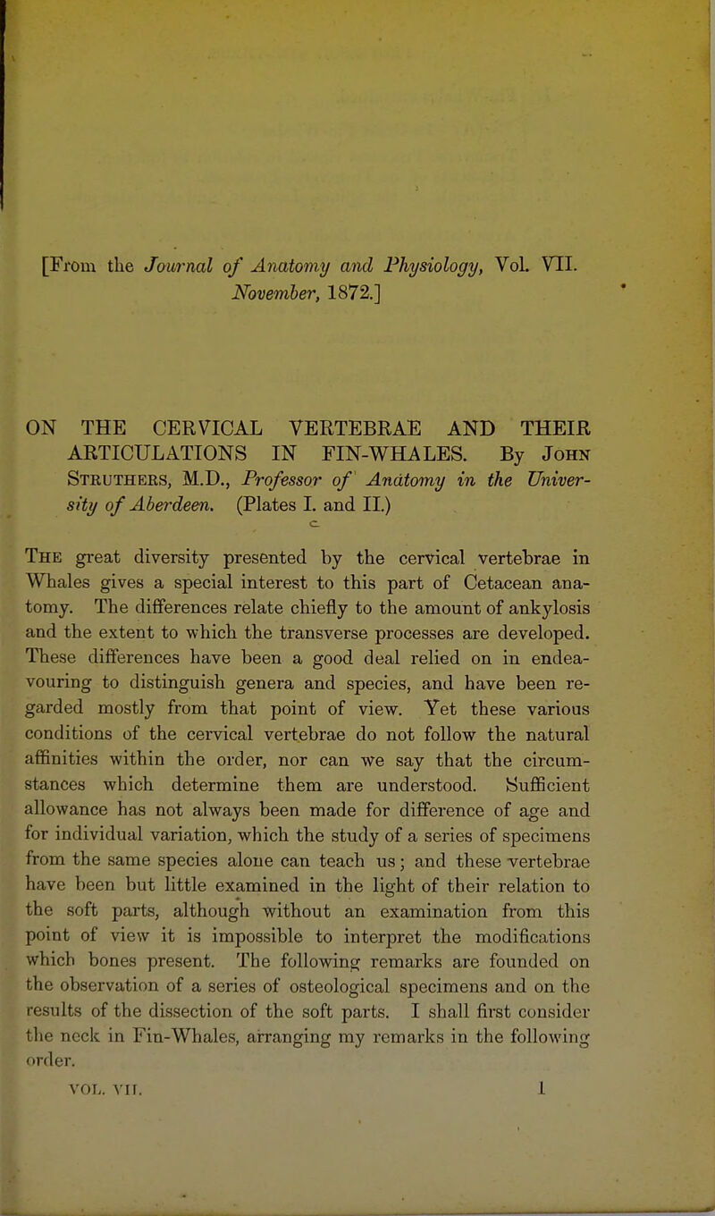 [From the Journal of Anatomy and Physiology, Vol. VII. November, 1872.] ON THE CERVICAL VERTEBRAE AND THEIR ARTICULATIONS IN FIN-WHALES. By John Struthers, M.D., Professor of Anatomy in the Univer- sity of Aberdeen. (Plates I. and II.) c The great diversity presented by the cervical vertebrae in Whales gives a special interest to this part of Cetacean ana- tomy. The differences relate chiefly to the amount of ankylosis and the extent to which the transverse processes are developed. These differences have been a good deal relied on in endea- vouring to distinguish genera and species, and have been re- garded mostly from that point of view. Yet these various conditions of the cervical vertebrae do not follow the natural affinities within the order, nor can we say that the circum- stances which determine them are understood. Sufficient allowance has not always been made for difference of age and for individual variation, which the study of a series of specimens from the same species alone can teach us; and these vertebrae have been but little examined in the light of their relation to the soft parts, although without an examination from this point of view it is impossible to interpret the modifications which bones present. The following remarks are founded on the observation of a series of osteological specimens and on the results of the dissection of the soft parts. I shall first consider the neck in Fin-Whales, arranging my remarks in the following order.