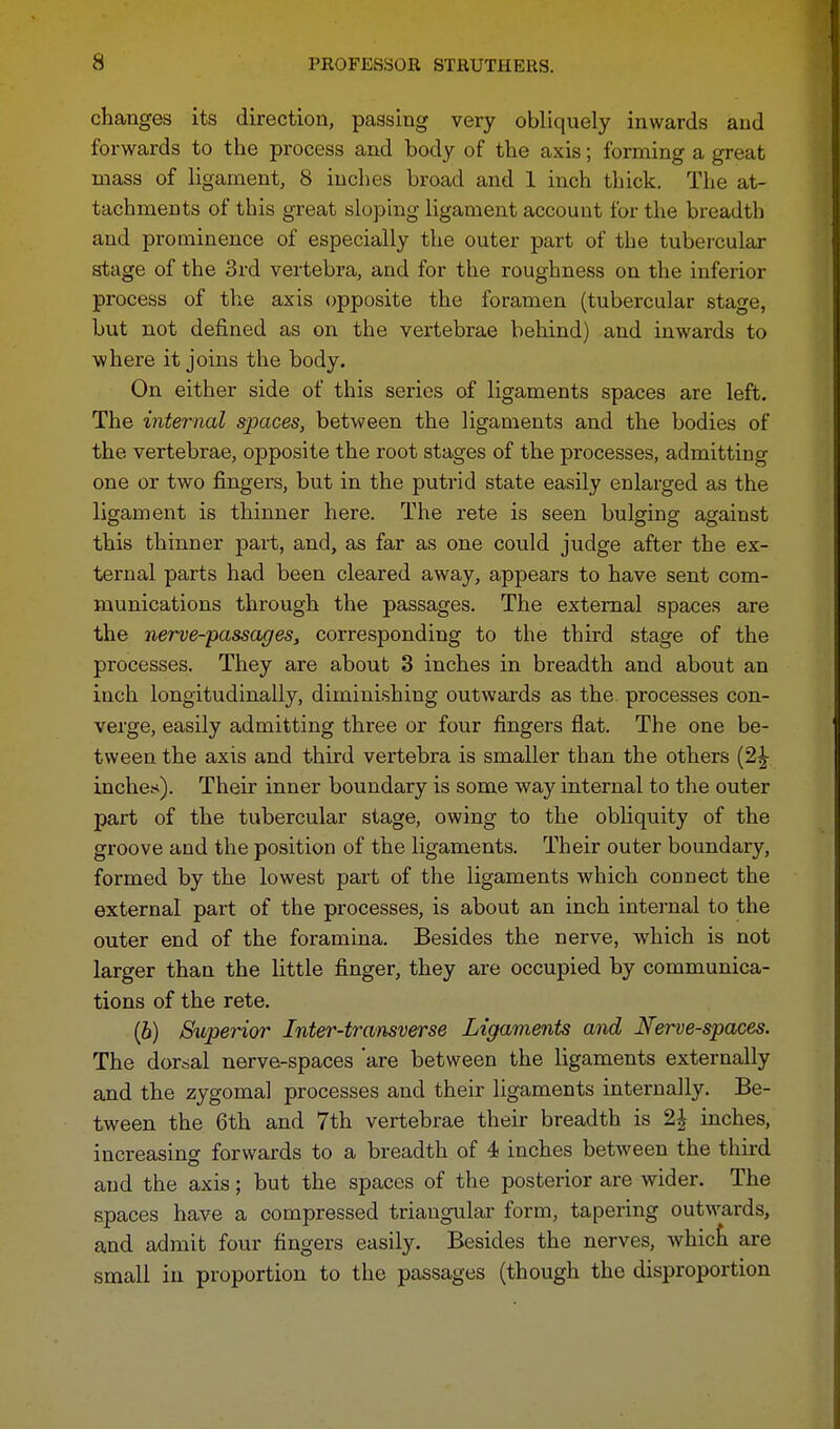 changes its direction, passing very obliquely inwards and forwards to the process and body of the axis; forming a great mass of ligament, 8 inches broad and 1 inch thick. The at- tachments of this great sloping ligament account for the breadth and prominence of especially the outer part of the tubercular stage of the 3rd vertebra, and for the roughness on the inferior process of the axis opposite the foramen (tubercular stage, but not defined as on the vertebrae behind) and inwards to where it joins the body. On either side of this series of ligaments spaces are left. The internal spaces, between the ligaments and the bodies of the vertebrae, opposite the root stages of the processes, admitting one or two fingers, but in the putrid state easily enlarged as the ligament is thinner here. The rete is seen bulging against this thinner part, and, as far as one could judge after the ex- ternal parts had been cleared away, appears to have sent com- munications through the passages. The external spaces are the nerve-passages, corresponding to the third stage of the processes. They are about 3 inches in breadth and about an inch longitudinally, diminishing outwards as the processes con- verge, easily admitting three or four fingers flat. The one be- tween the axis and third vertebra is smaller than the others (2^ inches). Their inner boundary is some way internal to the outer part of the tubercular stage, owing to the obliquity of the groove and the position of the ligaments. Their outer boundary, formed by the lowest part of the ligaments which connect the external part of the processes, is about an inch internal to the outer end of the foramina. Besides the nerve, which is not larger than the little finger, they are occupied by communica- tions of the rete. (b) Superior Inter-transverse Ligaments and Nerve-spaces. The dorsal nerve-spaces 'are between the ligaments externally and the zygoma] processes and their ligaments internally. Be- tween the 6th and 7th vertebrae their breadth is 2£ inches, increasing forwards to a breadth of 4 inches between the third aud the axis; but the spaces of the posterior are wider. The spaces have a compressed triangular form, tapering outwards, and admit four fingers easily. Besides the nerves, which are small in proportion to the passages (though the disproportion