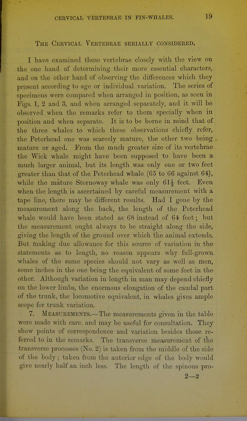 The Cervical Vertebrae serially considered. I have examined these vertebrae closely with the view on the one hand of determining their more essential characters, and on the other hand of observing the differences which they present according to age or individual valuation. The series of specimens were compared when arranged in position, as seen in Figs. 1, 2 and 3, and when arranged separately, and it will be observed when the remarks refer to them specially when in position and when separate. It is to be borne in mind that of the three whales to which these observations chiefly refer, the Peterhead one was scarcely mature, the other two being mature or aged. From the much greater size of its vertebrae the Wick whale might have been supposed to have been a much larger animal, but its length was only one or two feet greater than that of the Peterhead whale (65 to 66 against 64), while the mature Stornoway whale was only 61^ feet. Even when the length is ascertained by careful measurement with a tape line, there may be different results. Had I gone by the measurement along the back, the length of the Peterhead whale would have been stated as 68 instead of 64 feet; bub the measurement ought always to be straight along the side, giving the length of the ground over which the animal extends. But making due allowance for this source of variation in the statements as to length, no reason appears why full-grown whales of the same species should not vary as well as men, some inches in the one being the equivalent of some feet in the other. Although variation in length in man may depend chiefly on the lower limbs, the enormous elongation of the caudal part of the trunk, the locomotive equivalent, in whales gives ample scope for trunk variation. 7. Measurements.—The measurements given in the table were made with care, and may be useful for consultation. They show points of correspondence and variation besides those re- ferred to in the remarks. The transverse measurement of the transverse processes (No. 2) is taken from the middle of the side of the body; taken from the anterior edge of the body would give nearly half an inch less. The length of the spinous pro- 2—2