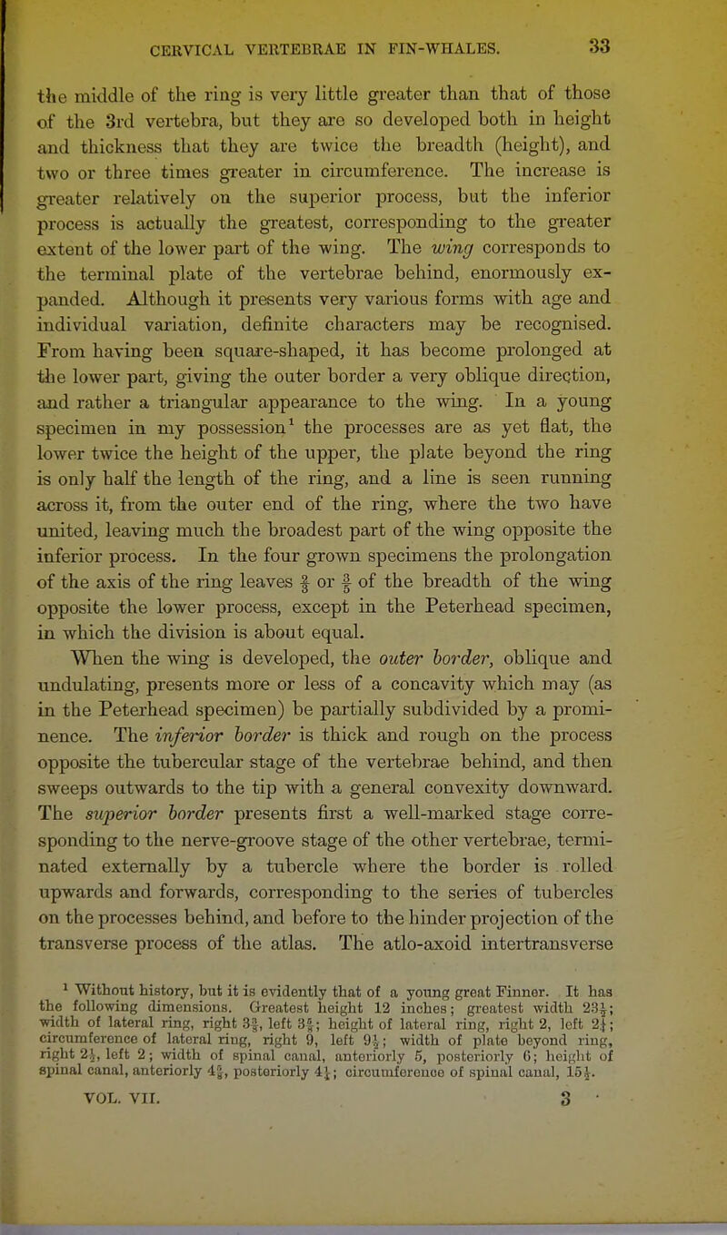 the middle of the ring is very little greater than that of those of the 3rd vertebra, but they are so developed both in height and thickness that they are twice the breadth (height), and two or three times greater in circumference. The increase is greater relatively on the superior process, but the inferior process is actually the greatest, corresponding to the greater extent of the lower part of the wing. The wing corresponds to the terminal plate of the vertebrae behind, enormously ex- panded. Although it presents very various forms with age and individual variation, definite characters may be recognised. From having been square-shaped, it has become prolonged at the lower part, giving the outer border a very oblique direction, and rather a triangular appearance to the wing. In a young specimen in my possession1 the processes are as yet fiat, the lower twice the height of the upper, the plate beyond the ring is only half the length of the ring, and a line is seen running across it, from the outer end of the ring, where the two have united, leaving much the broadest part of the wing opposite the inferior process. In the four grown specimens the prolongation of the axis of the ring leaves § or f of the breadth of the wing opposite the lower process, except in the Peterhead specimen, in which the division is about equal. When the wing is developed, the outer border, oblique and undulating, presents more or less of a concavity which may (as in the Peterhead specimen) be partially subdivided by a promi- nence. The inferior border is thick and rough on the process opposite the tubercular stage of the vertebrae behind, and then sweeps outwards to the tip with a general convexity downward. The superior border presents first a well-marked stage corre- sponding to the nerve-groove stage of the other vertebrae, termi- nated externally by a tubercle where the border is rolled upwards and forwards, corresponding to the series of tubercles on the processes behind, and before to the hinder projection of the transverse process of the atlas. The atlo-axoid intertransverse 1 Without history, but it is evidently that of a young great Finner. It has the following dimensions. Greatest height 12 inches; greatest width 23£; width of lateral ring, right 3§, left 3£; height of lateral ring, right 2, left 2$; circumference of lateral ring, right 9, left 9^; width of plate beyond ring, right 2\, left 2; width of spinal canal, anteriorly 5, posteriorly 6; height of spinal canal, anteriorly 4|, posteriorly i\; circumference of spinal canal, 15^. VOL. VII. 3