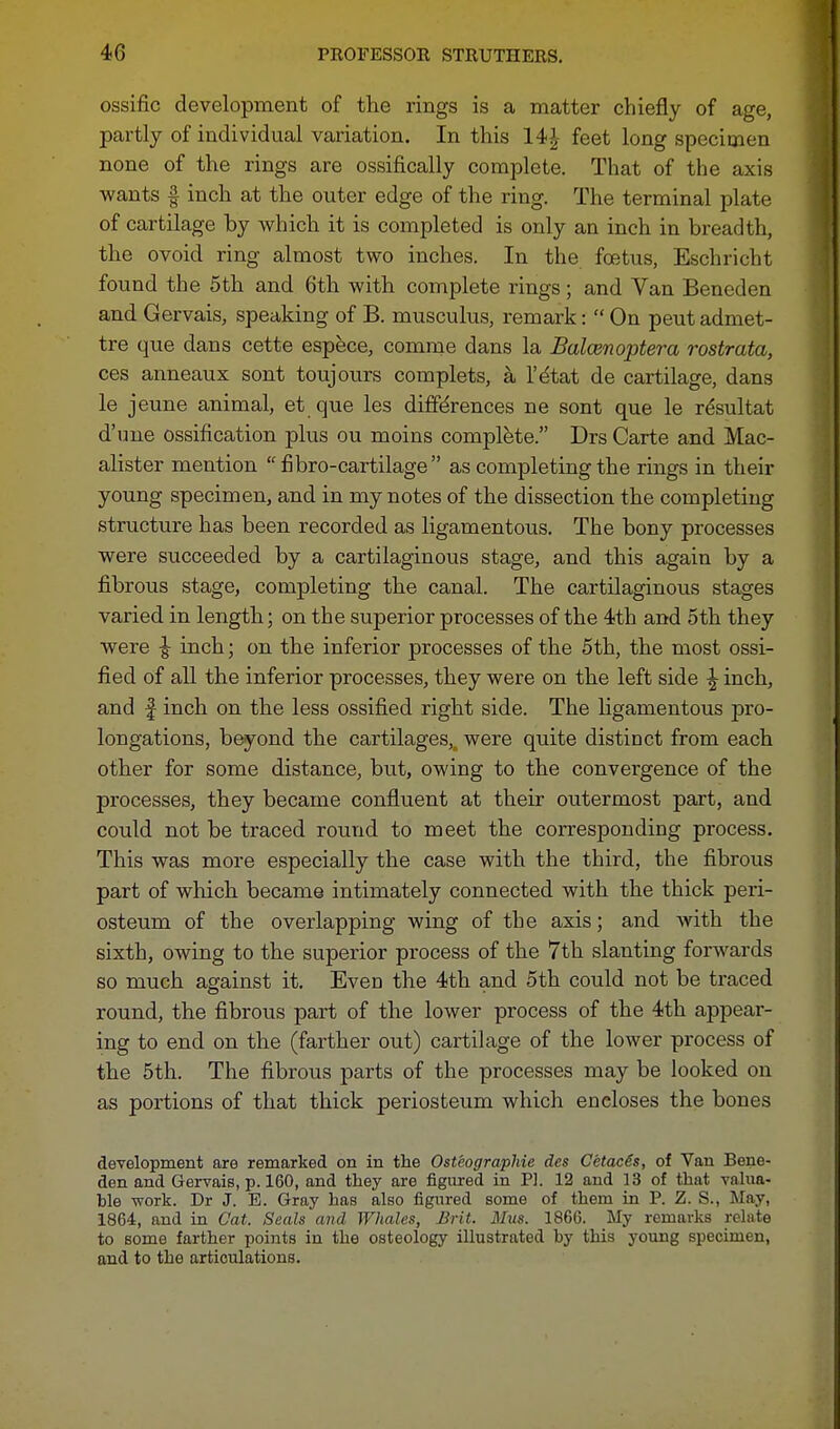 ossific development of the rings is a matter chiefly of age, partly of individual variation. In this 14| feet long specimen none of the rings are ossifically complete. That of the axis wants f inch at the outer edge of the ring. The terminal plate of cartilage by which it is completed is only an inch in breadth, the ovoid ring almost two inches. In the foetus, Eschricht found the 5th and 6th with complete rings; and Van Beneden and Gervais, speaking of B. musculus, remark:  On peut admet- tre que dans cette espece, comme dans la Balcenoptera rostrata, ces anneaux sont toujours complets, a l'dtat de cartilage, dans le jeune animal, et que les differences ne sont que le resultat d'ime ossification plus ou moins complete. Drs Carte and Mac- alister mention  fibro-cartilage as completing the rings in their young specimen, and in my notes of the dissection the completing structure has been recorded as ligamentous. The bony processes were succeeded by a cartilaginous stage, and this again by a fibrous stage, completing the canal. The cartilaginous stages varied in length; on the superior processes of the 4th and 5th they were \ inch; on the inferior processes of the 5th, the most ossi- fied of all the inferior processes, they were on the left side ^ inch, and | inch on the less ossified right side. The ligamentous pro- longations, beyond the cartilages,o were quite distinct from each other for some distance, but, owing to the convergence of the processes, they became confluent at their outermost part, and could not be traced round to meet the corresponding process. This was more especially the case with the third, the fibrous part of which became intimately connected with the thick peri- osteum of the overlapping wing of the axis; and with the sixth, owing to the superior process of the 7th slanting forwards so much against it. Even the 4th and 5th could not be traced round, the fibrous part of the lower process of the 4th appear- ing to end on the (farther out) cartilage of the lower process of the 5th. The fibrous parts of the processes may be looked on as portions of that thick periosteum which encloses the bones development are remarked on in the Osteographie des CetacSs, of Van Bene- den and Gervais, p. 160, and they are figured in PL 12 and 13 of that valua- ble work. Dr J. E. Gray has also figured some of them in P. Z. S., May, 1864, and in Cat. Seals and Whales, Brit. Mus. 1866. My remarks relate to some farther points in the osteology illustrated by this young specimen, and to the articulations.