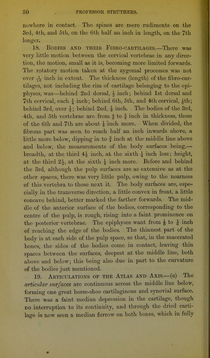 nowhere in contact. The spines are mere rudiments on the 3rd, 4th, and 5th, on the Gth half an inch in length, on the 7th longer. 18. Bodies and their Fibro-cartilages.—There was very little motion between the cervical vertebrae in any direc- tion, the motion, small as it is, becoming more limited forwards. The rotatory motion taken at the zygomal processes was not over inch in extent. The thickness (length) of the fibro-car- tilages, not including the rim of cartilage belonging to the epi- physes, was—behind 2nd dorsal, J inch; behind 1st dorsal and 7th cervical, each \ inch; behind 6th, 5th, and 4th cervical, £th; behind 3rd, over \; behind 2nd, \ inch. The bodies of the 3rd, 4th, and 5th vertebrae are from f to f inch in thickness, those of the Gth and 7th are about \ inch more. When divided, the fibrous part was seen to reach half an inch inwards above, a little more below, dipping in to f inch at the middle line above and below, the measurements of the body surfaces being,— breadth, at the third 4£ inch, at the sixth \ inch less; height, at the third 2 J, at the sixth \ inch more. Before and behind the 3rd, although the pulp surfaces are as extensive as at the other spaces, there was very little pulp, owing to the nearness of this vertebra to those next it. The body surfaces are, espe- cially in the transverse direction, a little convex in front, a little concave behind, better marked the farther forwards. The mid- dle of the anterior surface of the bodies, corresponding to the centre of the pulp, is rough, rising into a faint prominence on the posterior vertebrae. The epiphyses want from £ to \ inch of reaching the edge of the bodies. The thinnest part of the body is at each side of the pulp space, so that, in the macerated bones, the sides of the bodies come in contact, leaving thin spaces between the surfaces, deepest at the middle line, both above and below; this being also due in part to the curvature of the bodies just mentioned. 19. Articulations of the Atlas and Axis.—(a) The articular surfaces are continuous across the middle line below, forming one great horse-shoe cartilaginous and synovial surface. There was a faint median depression in the cartilage, though no interruption to its continuity, and through the dried carti- lage is now seen a median furrow on both bones, which in fully