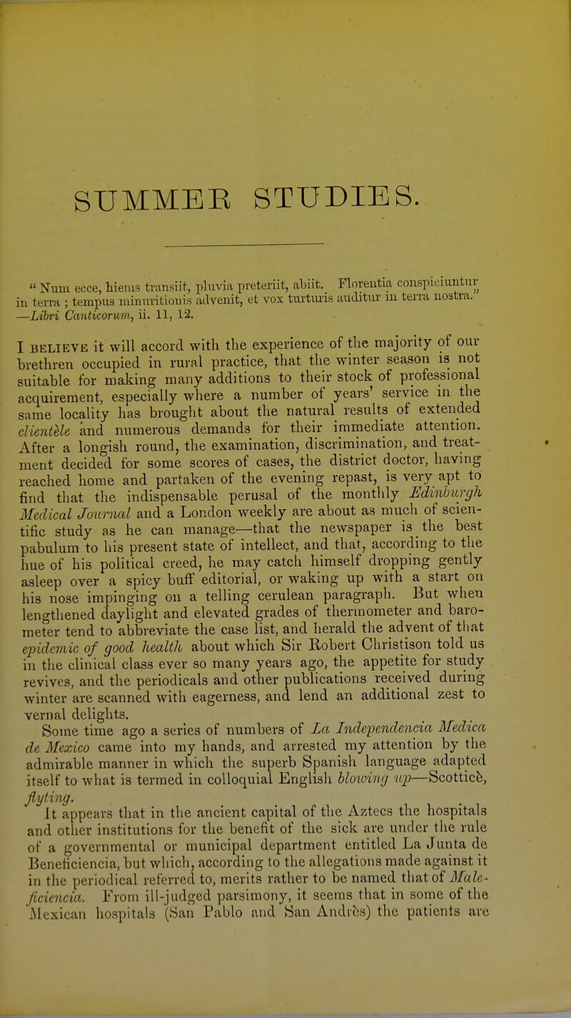 SUMMER STUDIES. « Nuui ecce, hieius transiit, phivia preteriit, abiit. Floreutia conspiciiintiir ill temi; ternpus luinuiitiouis advenit, et vox tiu-tims auditiir in terra uostra. —Libri Canticorum, ii. 11, 12. I BELIEVE it will accord with the experience of the majority of our brethren occupied in rural practice, that the winter season is not suitable for making many additions to their stock of professional acquirement, especially where a number of years' service in the same locality has brought about the natural results of extended clientUe and numerous demands for their immediate attention. After a longish round, the examination, discrimination, and treat- ment decided for some scores of cases, the district doctor, having reached home and partaken of the evening repast, is very apt to find tliat the indispensable perusal of the monthly Edinhurgh Medical Journal and a London weekly are about as much of scien- tific study as he can manage—that the newspaper is the best pabulum to his present state of intellect, and that, according to tlie hue of his political creed, he may catch himself dropping gently asleep over a spicy buff editorial, or waking up with a start on his nose impinging on a telling cerulean paragraph. Bat when lengthened daylight and elevated grades of thermometer and baro- meter tend to abbreviate the case list, and herald tlie advent of that epidemic of good health about which Sir Robert Cliristison told us in the clinical class ever so many years ago, the appetite for study revives, and the periodicals and other publications received during winter are scanned with eagerness, and lend an additional zest to vernal delights. Some time ago a series of numbers of La Independencia Mcdica de Mexico came into my hands, and arrested my attention by the admirable manner in which the superb Spanish language adapted itself to what is termed in colloquial English hloxoing up—Scotticb, Jlyting. It appears that in the ancient capital of the Aztecs the hospitals and other institutions for the benefit of the sick are under the rule of a governmental or municipal department entitled La Junta de Beneficiencia, but which, according to tlie allegations made against it in the periodical referred to, merits rather to be named that of Male- ficiencia. From ill-judged parsimony, it seems that in some of the 'Mexican hospitals (San Pablo and San Andres) the patients are