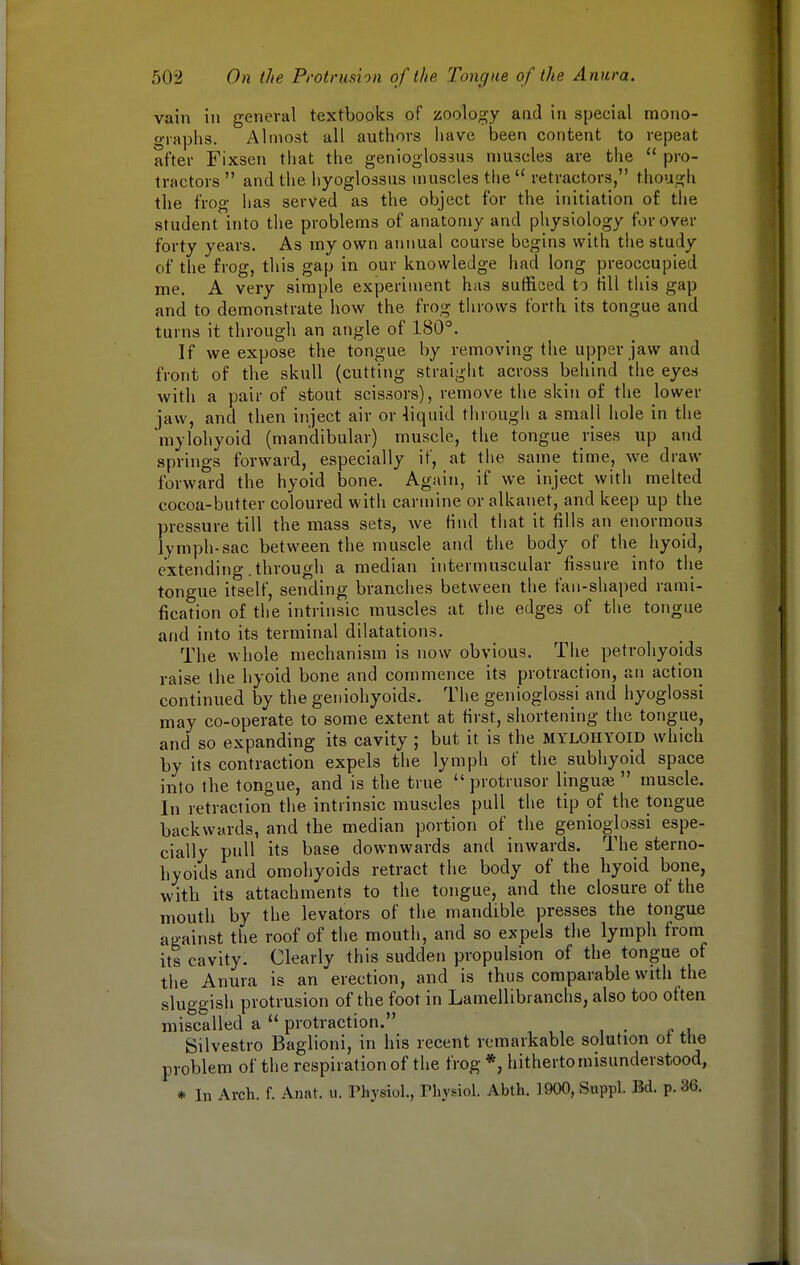 vain in general textbooks of zoology and in special mono- graphs. Almost all authors have been content to repeat after Fixsen that the genioglossus muscles are the  pro- tractors  and the liyoglossus muscles the  retractors, though the frog has served as the object for the initiation of the student into the problems of anatomy and physiology for over forty years. As my own annual course begins with the study of the frog, this gap in our knowledge had long preoccupied me. A very simple experiment has sufficed to till this gap and to demonstrate how the frog throws forth its tongue and turns it through an angle of 180°. If we expose the tongue by removing the upper jaw and front of the skull (cutting straight across behind the eyes with a pair of stout scissors), remove the skin of the lower jaw, and then inject air or -liquid through a small hole in the mylohyoid (mandibular) muscle, the tongue rises up and springs forward, especially if, at the same time, we draw forward the hyoid bone. Again, if we inject with melted cocoa-butter coloured with carmine or alkanet, and keep up the pressure till the mass sets, we find that it fills an enormous lymph-sac between the muscle and the body of the hyoid, extending .through a median intermuscular fissure into the tongue itself, sending branches between the fan-shaped rami- fication of the intrinsic muscles at the edges of the tongue and into its terminal dilatations. The whole mechanism is now obvious. The petrohyoids raise the hyoid bone and commence its protraction, an action continued by the geniohyoids. The genioglossi and hyoglossi may co-operate to some extent at first, shortening the tongue, and so expanding its cavity ; but it is the mylohyoid which by its contraction expels the lymph of the subhyoid space into the tongue, and is the true  protrusor lingua?  muscle. In retraction the intrinsic muscles pull the tip of the tongue backwards, and the median portion of the genioglossi espe- cially pull its base downwards and inwards. The sterno- hyoids and omohyoids retract the body of the hyoid bone, with its attachments to the tongue, and the closure of the mouth by the levators of the mandible presses the tongue against the roof of the mouth, and so expels the lymph from its cavity. Clearly this sudden propulsion of the tongue of the Anura is an erection, and is thus comparable with the sluggish protrusion of the foot in Lamellibranchs, also too often miscalled a  protraction. Silvestro Baglioni, in his recent remarkable solution ot the problem of the respiration of the frog *, hitherto misunderstood, * In Arch. f. Anat. u. Physiol., Physiol. Abth. 1900,Suppl. Bd. p. 3(3.