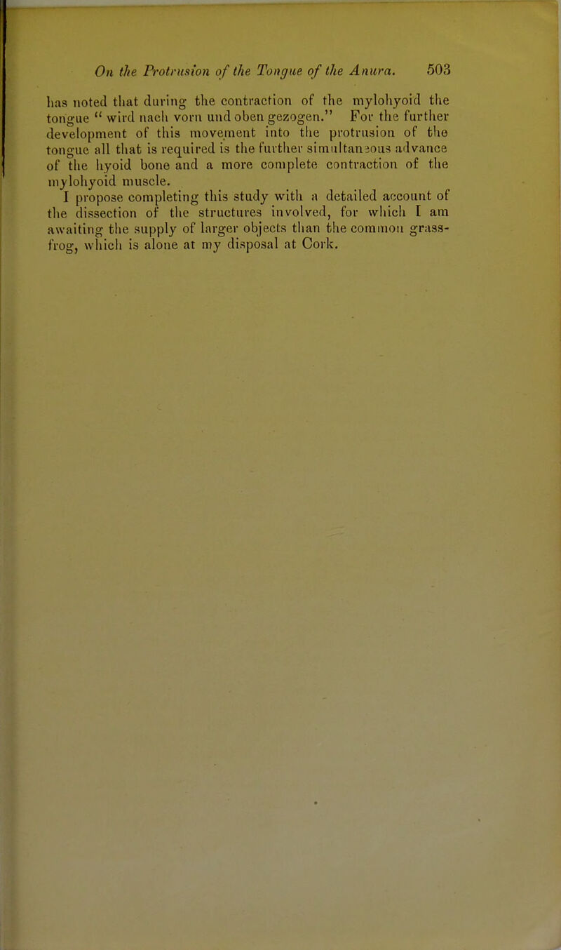 has noted that during the contraction of the mylohyoid the tongue  wird nach vorn und oben gezogen. For the further development of this movement into the protrusion of the tongue all that is required is the further simultaneous advance of the hyoid bone and a more complete contraction of the mylohyoid muscle. I propose completing this study with a detailed account of the dissection of the structures involved, for which I am awaiting the supply of larger objects than the common grass- frog, which is alone at my disposal at Cork.