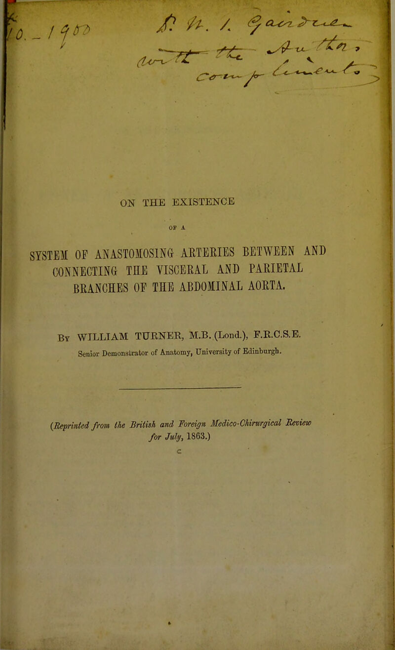 OP A SYSTEI OF ANASTOMOSING- ARTERIES BETWEEN AND CONNECTING THE VISCERAL AND PARIETAL BRANCHES OF THE ABDOMINAL AORTA. By WILLIAM TUENER, M.B. (Lond.), F.E.C.S.E. Senior Demonstrator of Anatomy, University of Edinburgh. {Reprinted from (he British and Foreign Medico-Chirurgical Review for July, 1863.)