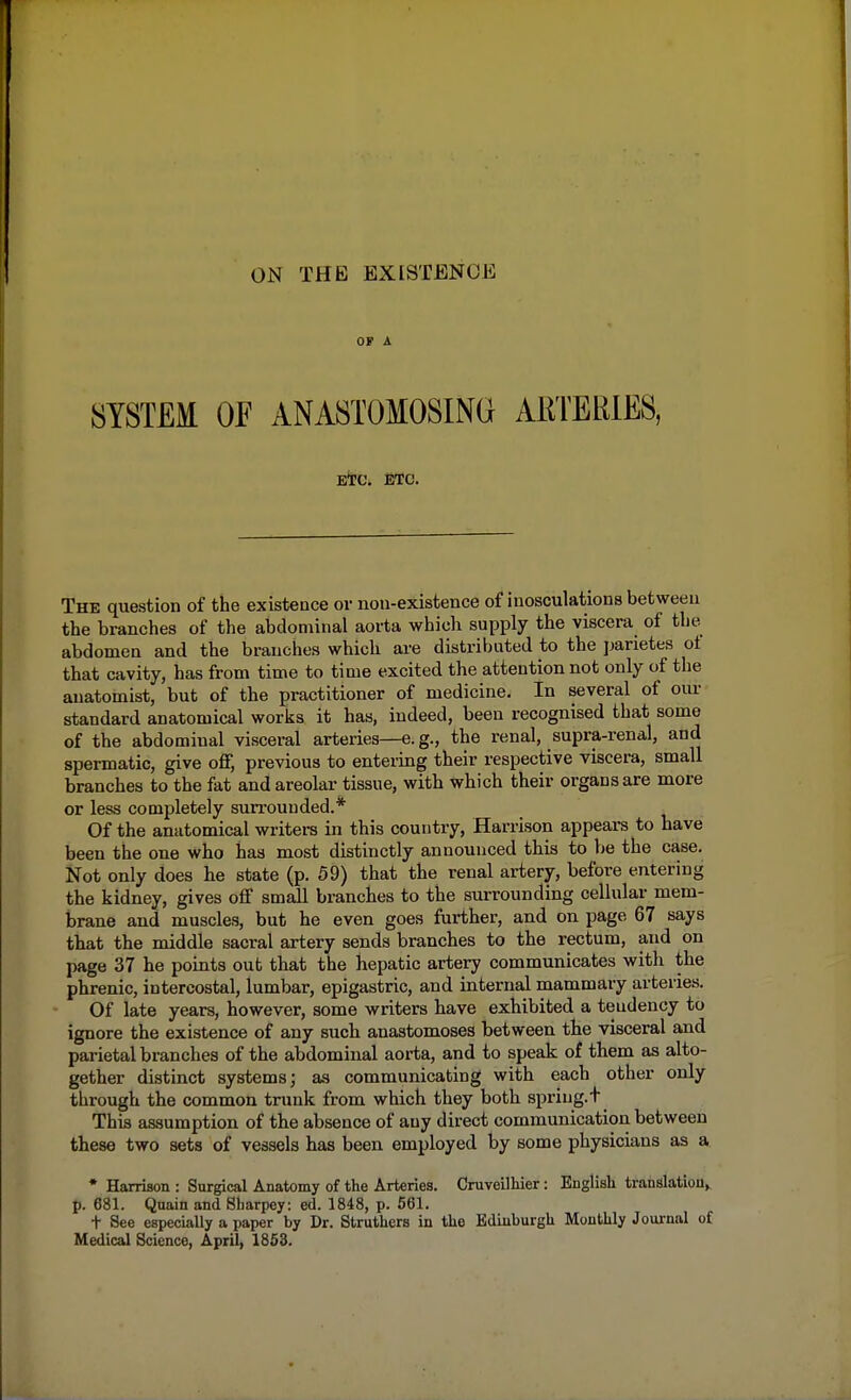 OF A SYSTEM OE ANASTOMOSING ARTERIES, ETC. ETC. The question of the existence or non-existence of inosculations between the branches of the abdominal aorta which supply the viscera of the abdomen and the branches which are distributed to the parietes of that cavity, has from time to time excited the attention not only of the anatomist, but of the practitioner of medicine. In several of our standard anatomical works it has, indeed, been recognised that some of the abdominal visceral arteries—e.g., the renal, supra-renal, and spermatic, give off, previous to entering their respective viscera, small branches to the fat and areolar tissue, with which their organs are more or less completely surrounded.* Of the anatomical writers in this country, Harrison appears to have been the one who has most distinctly announced this to be the case. Not only does he state (p. 59) that the renal artery, before entering the kidney, gives off small branches to the surrounding cellular mem- brane and muscles, but he even goes further, and on page 67 says that the middle sacral artery sends branches to the rectum, and on page 37 he points out that the hepatic artery communicates with the phrenic, intercostal, lumbar, epigastric, and internal mammary arteries. Of late years, however, some writers have exhibited a tendency to ignore the existence of any such anastomoses between the visceral and parietal branches of the abdominal aorta, and to speak of them as alto- gether distinct systems; as communicating with each other only through the common trunk from which they both spriug.T This assumption of the absence of any direct communication between these two sets of vessels has been employed by some physicians as a * Harrison : Surgical Anatomy of the Arteries. Cruveilhier: English translation, p. 681. Quain and Sharpey: ed. 1848, p. 561. t See especially a paper by Dr. Struthers in the Edinburgh Monthly Journal of Medical Science, April, 1853.