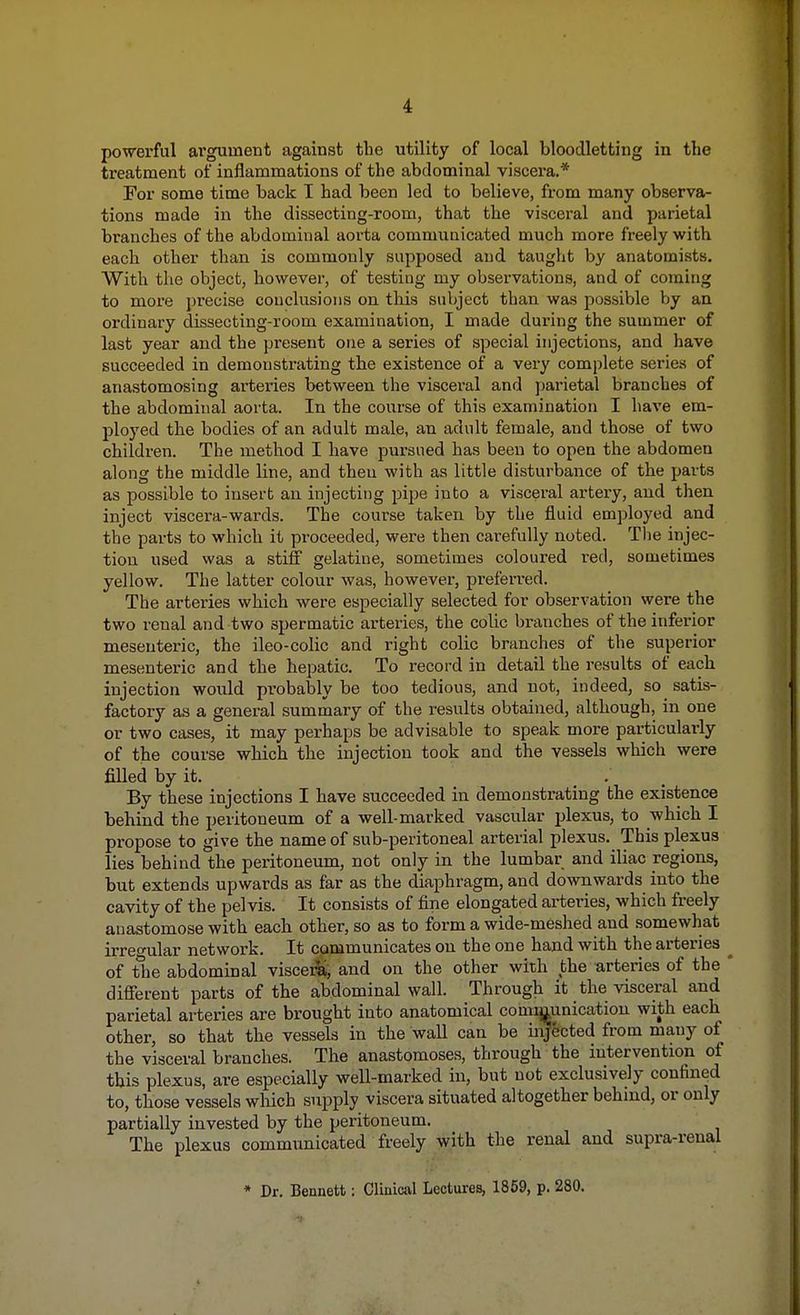 powerful argument against tbe utility of local bloodletting in the treatment of inflammations of the abdominal viscera.* For some time back I had been led to believe, from many observa- tions made in the dissecting-room, that the visceral and parietal branches of the abdominal aorta communicated much more freely with each other than is commonly supposed and taught by anatomists. With the object, however, of testing my observations, and of coming to more precise conclusions on this subject than was possible by an ordinary dissecting-room examination, I made during the summer of last year and the present one a series of special injections, and have succeeded in demonstrating the existence of a very complete series of anastomosing arteries between the visceral and parietal branches of the abdominal aorta. In the course of this examination I have em- ployed the bodies of an adult male, an adult female, and those of two children. The method I have pursued has been to open the abdomen along the middle line, and then with as little disturbance of the parts as possible to insert an injecting pipe into a visceral artery, and then inject viscera-wards. The course taken by the fluid employed and the parts to which it proceeded, were then carefully noted. The injec- tion used was a stiff gelatine, sometimes coloured red, sometimes yellow. The latter colour was, however, preferred. The arteries which were especially selected for observation were the two renal and two spermatic arteries, the colic branches of the inferior mesenteric, the ileo-colic and right colic branches of the superior mesenteric and the hepatic. To record in detail the results of each injection would probably be too tedious, and not, indeed, so satis- factory as a general summary of the results obtained, although, in one or two cases, it may perhaps be advisable to speak more particularly of the course which the injection took and the vessels which were filled by it. By these injections I have succeeded in demonstrating the existence behind the peritoneum of a well-marked vascular plexus, to which I propose to give the name of sub-peritoneal arterial plexus. This plexus lies behind the peritoneum, not only in the lumbar and iliac regions, but extends upwards as far as the diaphragm, and downwards into the cavity of the pelvis. It consists of fine elongated arteries, which freely anastomose with each other, so as to form a wide-meshed and somewhat irregular network. It communicates on the one hand with the arteries ^ of the abdominal viscera, and on the other with the arteries of the * different parts of the abdominal wall. Through it the visceral and parietal arteries are brought into anatomical communication with each other, so that the vessels in the wall can be injected from many of the visceral branches. The anastomoses, through the intervention of this plexus, are especially well-marked in, but not exclusively confined to, those vessels which supply viscera situated altogether behind, or only partially invested by the peritoneum. The plexus communicated freely with the renal and supra-renal * Dr. Bennett: Clinical Lectures, 1859, p. 280.