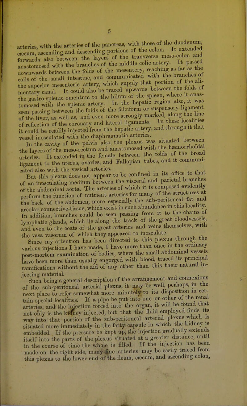 arteries, with the arteries of the pancreas, with those of theiduod« caecum ascending and descending portions of the colon. It extended S also between the layers of the transverse tneso-colon^ anastomosed with the branches of the middle colic artery. It passed rwnwds between the folds of the mesentery reaching as far as the codsTf the small intestine, and communicated with the branches, of the superior mesenteric artery, which snpply that.portion of the^ ali- mentary canal. It could also be traced upwards between the folds of The Sro splenic omentum to the hiluui of the spleen, where it anas- omSed with the splenic artery. In the hepatic region also, it was seeTpassfng between the folds of the falciform or suspensory ligament 7thl 1ver?as well as, and even more strongly marked, along the. hue of reflection of the coronary and lateral ligaments. In these local ties it could be readily injected from the hepatic artery, and through it that vessel inosculated with the diaphragmatic arteries. wweeu In the cavity of the pelvis also, the plexus was situated between the layers of the meso-rectum and anastomosed with the b^orrhoida arterK, It extended in the female between the folds of the broad ligament to the uterus, ovaries, and Fallopian tubes, and it communi- cated also with the vesical arteries. _ But this plexus does not appear to be confined in its office to that of an inosculating medium between the visceral and parietal branches of the abdominal aorta. The arteries of which it is composed evidently perform the function of nutrient arteries for many of the structures at the back of the abdomen, more especially the sub-peritoneal fat and areolar connective-tissue, which exist in such abundance m this locality. In addition, branches could be seen passing from it to the chains oi lymphatic glands, which lie along the track of the great bloodvessels, and even to the coats of the great arteries and veins themselves, with the vasa vasorum of which they appeared to inosculate. Since my attention has been directed to this plexus through the various injections I have made, I have more than once in the ordinary post-mortem examination of bodies, where the small abdominal vessels have been more than usually engorged with blood, traced its principal ramifications without the aid of any other than this their natural in- jecting material. Such being a general description of the arrangement and connexions of the sub-peritoneal arterial plexus, it may be well, perhaps, in the next place to refer somewhat more minutely to its disposition in cer- tain special localities. If a pipe be put into one or other of the renal arteries, and the injection forced into the organ, it wdl be found that not only is the ki^ey injected, but that the fluid employed finds its way into that portion of the sub-peritoneal arterial plexus which is situated more immediately in the fatty capsule in whith the kidney is embedded. If the pressure be kept up, the injection gradually extends itself into the parts of the plexus situated at a greater distance, until in the course of time the whole is filled. If the injection has been made on the right side, many fine arteries may be easily traced from this plexus to the lower end of the ileum, crecum, and ascending colon,